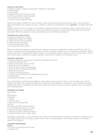 LATKE DE BATATAS
6 batatas grandes, lavadas, descascadas e raladas no ralo grosso
1 cebola ralada
2 ovos batidos
3 colheres de sopa de farinha de trigo
2 colheres de sopa de salsinha picada
sal e pimenta-do-reino a gosto
1 xícara de chá de óleo para fritar

Esprema as batatas raladas num pano, tirando o máximo de água possível (quanto mais secas, mais crocantes).
Misture as batatas com a cebola, os ovos, a farinha, a salsinha e a pimenta-do-reino (atenção: só salgue depois de
fritos).
Aqueça o óleo (de milho ou canola) numa frigideira pequena. Para fazer 1 panqueca, utilize 2 colheres de sopa da
mistura de cada vez. Use as costas da colher para moldar a panqueca. Frite por aproximadamente 3 minutos de
cada lado. Mantenha aquecido e sirva acompanhado de creme azedo bem espesso.

LEGUMES AO ALHO E ÓLEO
3 cenouras cortadas em rodelas
3 abobrinhas cortadas em rodelas
6 xícaras de florzinhas de brócolis
6 colheres de sopa de azeite
3 dentes de alho espremidos
sal e pimenta do reino a gosto

Sobre uma panela de vapor com água fervente, coloque a cenoura e a abobrinha. Tampe e cozinhe por cerca de 4
minutos, ou até a abobrinha ficar quase macia. Adicione o brócolis e polvilhe com o sal. Tampe e cozinhe por mais 2
minutos, até todos os ingredientes ficarem macios. Em uma panela grande, aqueça o azeite em fogo médio. Junte o
alho e deixe dourar. Adicione os vegetais cozidos e misture bem. Tempere com pimenta e sirva.

LEGUMES ASSADOS
10 batatas pequenas, de cerca de três dedos de diâmetro cada uma
¼ xícara de azeite de oliva
3 colheres de sopa de suco de limão
3 dentes de alho, esmagados
1 colher de chá de alecrim desidratado
1 colher de chá de orégano desidratado
1 colher de chá de sal
1/2 colher de chá de pimenta
1 xícara de cenoura fatiada (1/2 polegada de grossura)
1 cebola picada
2 pimentões vermelhos, em cubos

Lave cada batata e corte em quatro pedaços. Numa tigela grande, misture o óleo, o suco de limão, alho, alecrim,
orégano, sal e pimenta, adicione os legumes e misture bem para distribuir o tempero por igual; distribua-os numa
assadeira de teflon, espalhando por igual. Asse a 230º por meia hora. Mexa um pouco, asse por mais 15 minutos e
sirva imediatamente.

LEGUMES AO FORNO
2 berinjelas
sal
3 abobrinhas
10 batatas
2 cebolas
1 xícara de óleo
1 dente de alho descascado
pimenta
3 tomates sem pele e sem sementes
3 ou 4 colheres de sopa de erva doce
2 colheres de sopa de salsa picada
2 colheres de sopa de farinha de rosca
2 colheres de sopa de parmesão ralado

Descasque as berinjelas e corte em fatias finas, assim como as abobrinhas. Descasque as batatas e a cebola e corte
em rodelas, assim como os tomates. Junte o óleo, o alho, a cebola picada e leve ao fogo. Arrume em camadas e
espalhe esse tempero.

LEGUMES EMPANADOS
Massa
1/2 xícara de chá de farinha de trigo
1 pitada de sal

                                                                                                               196
 