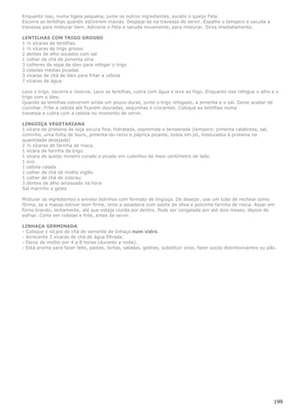 Enquanto isso, numa tigela pequena, junte os outros ingredientes, exceto o queijo Feta.
Escorra as lentilhas quando estiverem macias. Despeje-as na travessa de servir. Espalhe o tempero e sacuda a
travessa para misturar bem. Adicione o Feta e sacuda novamente, para misturar. Sirva imediatamente.

LENTILHAS COM TRIGO GROSSO
1 ½ xícaras de lentilhas
1 ½ xícaras de trigo grosso
2 dentes de alho socados com sal
1 colher de chá de pimenta síria
3 colheres de sopa de óleo para refogar o trigo
3 cebolas médias picadas
3 xícaras de chá de óleo para fritar a cebola
7 xícaras de água

Lave o trigo, escorra e reserve. Lave as lentilhas, cubra com água e leve ao fogo. Enquanto isso refogue o alho e o
trigo com o óleo.
Quando as lentilhas estiverem ainda um pouco duras, junte o trigo refogado, a pimenta e o sal. Deixe acabar de
cozinhar. Frite a cebola até ficarem douradas, sequinhas e crocantes. Coloque as lentilhas numa
travessa e cubra com a cebola no momento de servir.

LINGÜIÇA VEGETARIANA
1 xícara de proteína de soja escura fina, hidratada, espremida e temperada (tempero: pimenta calabresa, sal,
cominho, uma folha de louro, pimenta-do-reino e páprica picante, todos em pó, misturados à proteína na
quantidade desejada)
2 ½ xícaras de farinha de rosca.
1 xícara de farinha de trigo.
1 xícara de queijo mineiro curado e picado em cubinhos de meio centímetro de lado.
1 ovo
1 cebola ralada
1 colher de chá de molho inglês
1 colher de chá de colorau
3 dentes de alho amassado na hora
Sal marinho a gosto

Misturar os ingredientes e enrolar bolinhos com formato de lingüiça. De desejar, use um tubo de rechear como
fôrma, se a massa estiver bem firme. Unte a assadeira com azeite de oliva e polvinhe farinha de rosca. Assar em
forno brando, lentamente, até que esteja cozida por dentro. Pode ser congelada por até dois meses, depois de
esfriar. Corte em rodelas e frite, antes de servir.

LINHAÇA GERMINADA
- Coloque 1 xícara de chá de semente de linhaça num vidro.
- Acrecente 3 xícaras de chá de água filtrada.
- Deixe de molho por 4 a 8 horas (durante a noite).
- Está pronta para fazer leite, pastas, tortas, saladas, geléias, substituir ovos, fazer sucos desintoxicantes ou pão.




                                                                                                                    199
 