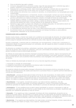•   Sirva os alimentos logo após o preparo.
    •   Armazene adequadamente os alimentos cozidos. Caso não seja possível servir o alimento logo após o
        preparo, mantenha-o em temperatura abaixo de 10ºC ou acima de 65ºC.
    •   Reaqueça bem os alimentos cozidos. Após conservação adequada, o alimento deve ser reaquecido a
        temperaturas acima de 70ºC no seu centro, por no mínimo 2 minutos, antes de ser servido.
    •   Evite contato entre alimentos crus e cozidos em utensílios, no armazenamento e na manipulação para evitar
        contaminação.
    •   Lave as mãos freqüentemente e corretamente, durante a manipulação e sempre que ocorrer interrupção.
    •   Mantenha rigorosamente limpos utensílios, equipamentos e instalações para o preparo de alimentos. Não
        permita a permanência de resíduos alimentares, evitando a formação de fontes de contaminação.
    •   Controle insetos e roedores. O controle efetivo é realizado através de medidas defensivas e ofensivas. São
        medidas defensivas aquelas que evitam o abrigo, o acesso ao alimento, água e o acesso externo. As
        ofensivas são aquelas que visam o controle através do uso adequado de venenos.
    •   Mantenha a água usada no preparo das refeições em condições adequadas. Os reservatórios devem ser
        limpos e desinfetados a cada 6 meses e serem mantidos vedados.
    •   O descongelamento dos produtos deve ser feito em geladeira.
    •   A manipulação dos alimentos deve ser feita o mais rápido possível para evitar a multiplicação bacteriana.
    •   Os alimentos devem ser armazenados em recipientes com tampas herméticas ou sacos plásticos
        transparentes, adequados ao seu acondicionamento.

CONSERVAÇÃO DOS ALIMENTOS

Durante muitos séculos, o homem tem lutado com o problema da conservação de alimentos. Os antigos egípcios e
romanos tinham conhecimento dos efeitos preservativos do sal, da dessecação e da defumação. Sugeriu-se que a
primeira salga foi realizada enterrando-se o alimento na praia, onde a água do mar realizava a cura.

Durante a preparação, o alimento pode ser contaminado com microrganismos; a menos que o crescimento e o
metabolismo desses microrganismos possam ser controlados, eles são capazes de alterar a condição do alimento,
resultando em deterioração.

Os alimentos se compõem de proteínas, carboidratos e gorduras, todos possíveis substratos nutritivos para um ou
outro tipo de germes. Este conjunto de substratos, junto com a diversidade de atividades metabólicas, sugere
grande variedade de tipos de deterioração alimentar.

Os métodos de preservação dos alimentos empregam processos físicos ou químicos. Alguns microrganismos são
úteis na preparação de itens alimentares especiais – produtos fermentados, como picles, azeitonas e chucrute.
Outros germes servem como excelentes fontes de proteínas e são empregados como suplementos na alimentação
de animais.

Todos os métodos de preservação se baseiam em um ou mais dos seguintes princípios:

1. Prevenção ou remoção da contaminação.
2. Inibição do crescimento e do metabolismo microbianos (ação microbiostática).
3. Morte dos microrganismos (ação microbicida).

Os modernos métodos de preservação empregam refinamentos dos processos primitivos acrescidos de novas
técnicas. Os seguintes termos são usados para descrever os processos físicos e os agentes químicos destinados ao
controle dos microrganismos:

1.Esterilização – processo de destruição de todas as formas de vida microscópica. Um objeto estéril, no sentido
microbiológico, está completamente livre de germes vivos. Os termos estéril, esterilizar e esterilização, por isso,
referem-se à ausência total ou à destruição de todos os microrganismos e não devem ser usados com sentido
relativo. Um objeto ou substância estão ou não estéreis; jamais poderão estar meio-estéreis ou quase estéreis.

2.Desinfetante – É um agente, normalmente químico, que mata as formas vegetativas, mas não,
necessariamente, as formas esporuladas, de micróbios patogênicos. O termo é comumente utilizado para
substâncias aplicadas em objetos inanimados. Desinfecção é o processo de destruição dos agentes infecciosos.

3.Antisséptico – É uma substância que se opõe à sepsis (putrefação) ou previne o crescimento ou ação de
microrganismos, pela destruição dos mesmos ou pela inibição de seu crescimento ou atividade. Usualmente está
associado com substâncias aplicadas ao corpo do homem.

4.Saneador – É um agente que reduz a população microbiana até níveis consideráveis, de acordo com as
exigências da saúde pública. Normalmente é um agente químico que mata 99,9% das bactérias vegetativas. Os
saneadores são comumente aplicados a objetos inanimados e são, geralmente, empregados no tratamento diário de
equipamentos e utensílios de leiterias, assim como de copos, pratos e talheres, em restaurantes.

5.Bactericida – É um agente que mata bactérias. De modo similar, os termos fungicida, viricida e esporocida se
referem a agentes que matam os fungos, vírus e esporos, respectivamente.

                                                                                                                      20
 