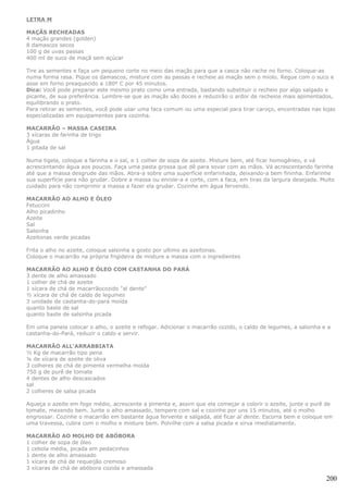 LETRA M

MAÇÃS RECHEADAS
4 maçãs grandes (golden)
8 damascos secos
100 g de uvas passas
400 ml de suco de maçã sem açúcar

Tire as sementes e faça um pequeno corte no meio das maçãs para que a casca não rache no forno. Coloque-as
numa forma rasa. Pique os damascos, misture com as passas e recheie as maçãs sem o miolo. Regue com o suco e
asse em forno preaquecido a 180º C por 45 minutos.
Dica: Você pode preparar este mesmo prato como uma entrada, bastando substituir o recheio por algo salgado e
picante, de sua preferência. Lembre-se que as maçãs são doces e reduzirão o ardor de recheios mais apimentados,
equilibrando o prato.
Para retirar as sementes, você pode usar uma faca comum ou uma especial para tirar caroço, encontradas nas lojas
especializadas em equipamentos para cozinha.

MACARRÃO – MASSA CASEIRA
3 xícaras de farinha de trigo
Água
1 pitada de sal

Numa tigela, coloque a farinha e o sal, e 1 colher de sopa de azeite. Misture bem, até ficar homogêneo, e vá
acrescentando água aos poucos. Faça uma pasta grossa que dê para sovar com as mãos. Vá acrescentando farinha
até que a massa desgrude das mãos. Abra-a sobre uma superfície enfarinhada, deixando-a bem fininha. Enfarinhe
sua superfície para não grudar. Dobre a massa ou enrole-a e corte, com a faca, em tiras da largura desejada. Muito
cuidado para não comprimir a massa e fazer ela grudar. Cozinhe em água fervendo.

MACARRÃO AO ALHO E ÓLEO
Fetuccini
Alho picadinho
Azeite
Sal
Salsinha
Azeitonas verde picadas

Frita o alho no azeite, coloque salsinha a gosto por ultimo as azeitonas.
Coloque o macarrão na própria frigideira de misture a massa com o ingredientes

MACARRÃO AO ALHO E ÓLEO COM CASTANHA DO PARÁ
3 dente de alho amassado
1 colher de chá de azeite
1 xícara de chá de macarrãocozido "al dente"
½ xícara de chá de caldo de legumes
3 unidade de castanha-do-pará moída
quanto baste de sal
quanto baste de salsinha picada

Em uma panela colocar o alho, o azeite e refogar. Adicionar o macarrão cozido, o caldo de legumes, a salsinha e a
castanha-do-Pará, reduzir o caldo e servir.

MACARRÃO ALL'ARRABBIATA
½ Kg de macarrão tipo pena
¼ de xícara de azeite de oliva
3 colheres de chá de pimenta vermelha moída
750 g de purê de tomate
4 dentes de alho descascados
sal
2 colheres de salsa picada

Aqueça o azeite em fogo médio, acrescente a pimenta e, assim que ela começar a colorir o azeite, junte o purê de
tomate, mexendo bem. Junte o alho amassado, tempere com sal e cozinhe por uns 15 minutos, até o molho
engrossar. Cozinhe o macarrão em bastante água fervente e salgada, até ficar al dente. Escorra bem e coloque em
uma travessa, cubra com o molho e misture bem. Polvilhe com a salsa picada e sirva imediatamente.

MACARRÃO AO MOLHO DE ABÓBORA
1 colher de sopa de óleo
1 cebola média, picada em pedacinhos
1 dente de alho amassado
1 xícara de chá de requeijão cremoso
3 xícaras de chá de abóbora cozida e amassada

                                                                                                               200
 