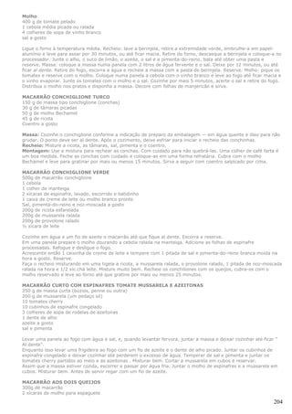 Molho
400 g de tomate pelado
1 cebola média picada ou ralada
4 colheres de sopa de vinho branco
sal a gosto

Ligue o forno à temperatura média. Recheio: lave a berinjela, retire a extremidade verde, embrulhe-a em papel-
alumínio e leve para assar por 30 minutos, ou até ficar macia. Retire do forno, descasque a berinjela e coloque-a no
processador. Junte o alho, o suco de limão, o azeite, o sal e a pimenta-do-reino, bata até obter uma pasta e
reserve. Massa: coloque a massa numa panela com 2 litros de água fervente e o sal. Deixe por 12 minutos, ou até
ficar al dente. Retire do fogo, escorra a água e recheie a massa com a pasta de berinjela. Reserve. Molho: pique os
tomates e reserve com o molho. Coloque numa panela a cebola com o vinho branco e leve ao fogo até ficar macia e
o vinho evaporar. Junte os tomates com o molho e o sal. Cozinhe por mais 5 minutos, acerte o sal e retire do fogo.
Distribua o molho nos pratos e disponha a massa. Decore com folhas de manjericão e sirva.

MACARRÃO CONCHIGLIONE TURCO
150 g de massa tipo conchiglione (conchas)
30 g de tâmaras picadas
50 g de molho Bechamel
45 g de ricota
Coentro a gosto

Massa: Cozinhe o conchiglione conforme a indicação de preparo da embalagem — em água quente e óleo para não
grudar. O ponto deve ser al dente. Após o cozimento, deixe esfriar para iniciar o recheio das conchinhas.
Recheio: Misture a ricota, as tâmaras, sal, pimenta e o coentro.
Montagem: Use a mistura para rechear as conchas. Com cuidado para não quebrá-las. Uma colher de café farta é
um boa medida. Feche as conchas com cuidado e coloque-as em uma forma refratária. Cubra com o molho
Bechamel e leve para gratinar por mais ou menos 15 minutos. Sirva a seguir com coentro salpicado por cima.

MACARRÃO CONCHIGLIONE VERDE
500g de macarrão conchiglione
1 cebola
1 colher de manteiga
2 xícaras de espinafre, lavado, escorrido e batidinho
1 caixa de creme de leite ou molho branco pronto
Sal, pimenta-do-reino e noz-moscada a gosto
200g de ricota esfarelada
200g de mussarela ralada
200g de provolone ralado
½ xícara de leite

Cozinhe em água e um fio de azeite o macarrão até que fique al dente. Escorra e reserve.
Em uma panela prepare o molho dourando a cebola ralada na manteiga. Adicione as folhas de espinafre
processadas. Refogue e desligue o fogo.
Acrescente então 1 caixinha de creme de leite e tempere com 1 pitada de sal e pimenta-do-reino branca moída na
hora a gosto. Reserve.
Faça o recheio misturando em uma tigela a ricota, a mussarela ralada, o provolone ralado, 1 pitada de noz-moscada
ralada na hora e 1/2 xíc.chá leite. Misture muito bem. Recheie os conchiliones com os queijos, cubra-os com o
molho reservado e leve ao forno até que gratine por mais ou menos 25 minutos.

MACARRÃO CURTO COM ESPINAFRES TOMATE MUSSARELA E AZEITONAS
250 g de massa curta (búzios, penne ou outra)
200 g de mussarela (um pedaço só)
10 tomates cherry
10 cubinhos de espinafre congelado
3 colheres de sopa de rodelas de azeitonas
1 dente de alho
azeite a gosto
sal e pimenta

Levar uma panela ao fogo com àgua e sal, e, quando levantar fervura, juntar a massa e deixar cozinhar até ficar "
Al dente".
Enquanto isso levar uma frigideira ao fogo com um fio de azeite e o dente de alho picado. Juntar os cubinhos de
espinafre congelado e deixar cozinhar até perderem o excesso de água. Temperar de sal e pimenta e juntar os
tomates cherry partidos ao meio e as azeitonas . Misturar bem. Cortar a mussarela em cubos e reservar.
Assim que a massa estiver cozida, escorrer e passar por água fria. Juntar o molho de espinafres e a mussarela em
cubos. Misturar bem. Antes de servir regar com um fio de azeite.

MACARRÃO AOS DOIS QUEIJOS
300g de macarrão
2 xícaras de molho para espaguete

                                                                                                                204
 