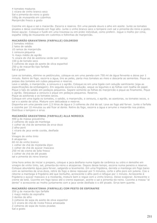 4 tomates maduros
1 xícara de vinho branco seco
Sal e pimenta-do-reino a gosto
100g de mussarela em cubinhos
Manjericão fresco a gosto

Cozinhe em água e sal o macarrão. Escorra e reserve. Em uma panela doure o alho em azeite. Junte os tomates
picados e deixe cozinhando em fogo alto. Junte o vinho branco seco e tempere com sal e pimenta-do-reino a gosto.
Deixe apurar. Coloque o fusilli em uma travessa ou em prato individual, como preferir. Jogue o molho por cima,
espalhe 100g de mussarela em cubinhos e folhinhas de manjericão.

MACARRÃO GRAVATINHA (FARFALLE) COLORIDO
2 tomates médios
2 talos de salsão
10 ramos de manjericão
1 cenoura pequena
½ maço médio de agrião
½ xícara de chá de azeitona verde sem caroço
100 g de tomate seco
5 colheres de sopa de azeite de oliva espanhol
250 g de macarrão tipo farfalle
Sal a gosto

Lave os tomates, elimine os pedúnculos, coloque-os em uma panela com 750 ml de água fervente e deixe por 1
minuto. Retire do fogo, escorra a água, tire as peles, parta mos tomates ao meio e descarte as sementes. Pique as
polpas dos tomates em cubos pequenos e reserve.
Lave o salsão, o manjericão, a cenoura e o agrião. Coloque-os em uma tigela com solução sanitizante (siga as
especificações da embalagem). Em seguida escorra a solução, seque os legumes e as folhas com toalha de papel.
Pique o talo do salsão em pedaços pequenos. Separe somente as folhas do manjericão e pique-as finamente. Pique
o agrião. Descasque a cenoura e pique em pedaços pequenos. Reserve.
Pique as azeitonas e os tomates secos.
Coloque em uma tigela os tomates, o salsão, o manjericão, a cenoura, o agrião, as azeitonas, os tomates secos, o
sal e o azeite de oliva. Misture com delicadeza e reserve.
Disponha em uma panela com 2,5 litros de água e 3 colheres de chá de sal. Leve ao fogo até ferver. Junte o farfalle
e cozinhe por 10 minutos ou até ficar al dente. Retire do fogo, escorra a água e arrume o macarrão nos pratos.
Distribua o tempero e sirva.

MACARRÃO GRAVATINHA (FARFALLE) ALLA NORDICA
400 g de massa gravatinha
2 colheres de sopa de manteiga
1 colher de chá de sementes de erva-doce
2 alho-poró
1 xícara de jaca verde cozida, desfiada
Sal
Vinagre de vinho tinto
6 alcaparras
60 ml de vinho branco
1 colher de chá de mostarda dijon
1 colher de chá de açúcar mascavo
250 ml de creme de leite fresco
1 colher de chá de dill picado
sal e pimenta do reino branca

Uma hora antes de iniciar o preparo, coloque a jaca desfiana numa tigela de cerâmica ou vidro e demolhe em
vinagre de vinho tinto, sal, pimenta-do-reino e alcaparras. Depois desse tempo, escorra numa peneira e reserve.
Coloque abundante água para ferver, salgando-a levemente. Em uma frigideira, derreta a manteiga em fogo baixo
com as sementes de erva doce, retire do fogo e deixe repousar por 5 minutos, corte o alho poro em juliene. Coe e
retorne a manteiga à frigideira até que borbulhe, acrescente o alho poró e refogue por 1 minuto. Acrescente à
frigideira o açúcar mascavo e a mostarda, misture bem e regue com o vinho branco. Deixe evaporar. Acrescente o
creme de leite. Cozinhe em fogo baixo até o creme espessar, acerte o sal e pimenta-do-reino. Cozinhe a massa "al
dente" e acrescente ao molho juntamente com a jaca verde desfiada e o dill picado. Sirva bem quente.

MACARRÃO GRAVATINHA (FARFALLE) COM PESTO DE ESPINAFRE
250 g de macarrão tipo farfalle
1 maço médio de espinafre
3 dentes de alho
3 colheres de sopa de azeite de oliva espanhol
1/2 xícara de chá de ricota fresca amassada
2 colheres de sopa de nozes picadas
Sal a gosto


                                                                                                               211
 