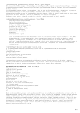 Limpe o espinafre, separe somentes as folhas, lave-as e seque. Reserve.
Em uma panela média, coloque 2 litros de água. Leve ao fogo e ao ferver junte o espinafre e cozinhe por 4 minutos
ou até as folhas murcharem. Retire do fogo, escorra a água, esprema as folhas de espinafre para retirar o excesso
de água. Reserve.
Em outra panela grande, coloque 3 litros de água e leve ao fogo por 20 minutos ou até a água ferver. Incorpore o
macarrão e cozinhe por 10 minutos ou até fique al dente. Retire do fogo, escorra a água e reserve.
Enquanto isso, coloque no copo do processador o espinafre, o alho, o azeite de oliva, a ricota fresca, as nozes, o sal
e a pimenta-do-reino. Bata por 2 minutos ou até formar uma mistura homogênea.
Despeje o molho sobre o macarrão e, se preferir, polvilhe o queijo parmesão. Sirva em seguida.

MACARRÃO GRAVATINHA (FARFALLE) COM PIMENTÕES
   250g de macarrão tipo gravatinha
   1 pimentão verde pequeno
   1 pimentão vermelho pequeno
   ½ xícara de chá de azeitonas pretas
   3 colheres de sopa de azeite
   1 cebola pequena (bem picada)
   1 dente de alho amassado
   1 colher de chá de orégano
   sal a gosto
   pimenta do reino a gosto

    Corte os pimentões em tiras finas. Esquente o azeite em uma panela grande, adicione a cebola e o alho, frite
    devagar durante 5 minutos até amaciar e dourar ligeiramente. Adicione os pimetões cortados em tiras, o
    orégano, o sal e a pimenta, cozinhe por mais 10 minutos mexendo de vez em quando. Ferva a água para
    cozinhar o macarrão, coloque sal, junte o macarrão e deixe ferver novamente. Diminua o fogo e cozinhe por 10
    minutos, até o macarrão ficar no ponto desejado. Escorra bem. Coloque em uma travessa aquecida e sirva
    imediatamente.

MACARRÃO LAMEN COM BRÓCOLIS E TOMATE SECO
½ pacote de lámen (macarrão para yakisoba) cozido com sal, conforme instruções da embalagem
Azeite de oliva
1 dente de alho fatiado
½ cebola ralada
150g de tofu defumado picado (opcional)
50g de tomate seco picado
100g de brócolis cozidos e picados

Prepare o lámen conforme as instruções da embalagem e escorra. Regue-o com um fio de azeite e reserve.
Em uma panela coloque uma colher de azeite, o alho, a cebola e deixe dourar. Acrescente o tofu picado e refogue
rapidamente. Por último, junte o tomate seco e o brócolis. Sirva sobre o lámen reservado.

MACARRÃO DE LEGUMES COM CREME DE QUEIJO
450g de talharim
200g de abóbora já limpa
1 talo de alho-poró
miolo de um aipo verde
2 abobrinhas médias sem sementes
3 colheres de sopa de manteiga
100g de ervilhas frescas já debulhadas
3 folhas de sálvia
1 copo de leite
1/2 copo de creme de leite fresco
2 colheres de sopa rasas de farinha de trigo
noz-moscada ralada
1 colher de sopa de cheia de queijo parmesão ralado
200g de queijo gruyére
½ colher de chá de cominho em pó
sal

Corte em tiras a abóbora, o aipo, o alho-poró e as abobrinhas. Em uma frigideira antiaderente, derreta 1 colher de
sopa de manteiga, coloque todos os legumes, a ervilha, a sálvia, 1 concha de água e sal. Tampe e cozinhe, em fogo
médio, por 10 minutos. Molho bechamel: aqueça o creme de leite misturado ao leite. Em uma panela, derreta a
manteiga, junte a farinha toda e misture até que fique ligeiramente tostada. Despeje aos poucos a mistura de leite
e creme fervente. Cozinhe em fogo brando, mexendo sempre,por cerca de 10 minutos e coloque sal. Coloque uma
pitada de noz-moscada, o queijo parmesão eo queijo gruyèrre cortado em cubinhos e misture bem. Cozinhe o
macarrão em bastante água salgada e escorra deixando-o um pouco úmido. Misture o creme de queijo e os
legumes, polvilhe com o cominho e sirva.




                                                                                                                  212
 