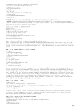 ½ Kg de penne ou fusilli (de preferência massa fresca)
2 pacotes de Funghi Porcini Secchi (italiano)
1 copo de vinho branco
1 receita de molho branco
Molho branco
1 litro de leite
2 colheres de sopa rasas de farinha de trigo
1 cebola média
2 colheres de sopa de manteiga
1 pitada de sal

Molho branco: Bata tudo no liquidificador, leve ao fogo mexendo sempre até engrossar.
Preparo: Reidrate o funghi no vinho branco deixando-o de molho por cerca de 1 hora. Refogue ligeiramente o
funghi na manteiga (3 minutos) e acrescente-o ao molho branco. Cozinhe a massa, escorra, coloque numa travessa
cobrindo-a com o molho e queijo parmesão ralado.

MACARRÃO PENNE AO GORGONZOLA
400g de Penne
200g de queijo gorgonzola
250g de requeijão cremoso (1 vidro)
1 colher de sopa de cebola ralada
1 colher de sopa de manteiga
½ colher de sopa de maizena ou farinha de trigo
1 xícara de chá de leite
Noz moscada para temperar

Cozinhe o penne em 5 litros de água fervente até que fique al dente.
Numa frigideira grande dore a cebola na manteiga, depois coloque o requeijão e o queijo, baixe o fogo para que
derretam. Acrescente o leite misturado com a maizena/farinha de trigo. Tempere com a noz moscada a seu gosto.
Quando o penne estiver pronto jogue esse molho por cima e sirva imediatamente. Se quiser enfeite com salsa. Bom
apetite.

MACARRÃO PENNE INTEGRAL COM LEGUMES
sal a gosto
1 ramo de cebolinha verde
manjericão e tomilho picados
2 colheres de sopa de orégano fresco
1 berinjela
1 dente de alho
60 g de queijo gruyére
2 abobrinhas médias
3 colheres de sopa de azeite de oliva
280 g de penne integral
25 tomates-cereja médios

Lave os tomates, corte-os ao meio e coloque-os em uma tigela. Junte 2 colheres de sopa de azeite e as ervas
picadas, misture com delicadeza e deixe tomar gosto por alguns minutos. Elimine as extremidades das abobrinhas,
corte-as em pedaços e reserve. Limpe a berinjela e corte-a em cubos pequenos. Reserve. Pique a cebolinha com o
alho e refogue-os em uma panela com o azeite restante. junte a berinjela, a abobrinha, o sal e deixe cozinhar por
10 minutos, mexendo de vez em quando. Desligue o fogo, junte o tomate, acerte o sal e mantenha quente. Cozinhe
o macarrão em bastante água fervente salgada. Escorra quando estiver al dente. Transfira o macarrão para a
panela com os legumes e deixe tomar gosto por alguns instantes. Complete com o queijo cortado em pedaços e
sirva. Se preferir, junte algumas folhas e ervas aromáticas.

MACARRÃO PENNE À LENNA
500g de penne
1 boa porção de tomate seco (ou o quanto desejar)
4 dentes de alhos grandes fatiados e fritos uma colher de sopa de azeite até ficarem crocantes
1 xícara de castanhas de caju
Azeite para regar o penne

Cozinhar o penne al dente. Depois, escorrer passar para uma tigela. Regar com um pouco de azeite e misturar.
Acrescente o tomate seco picado. Acrescente a castanha de caju. Acrescente os alhos com o azeite da fritura.
Misturar delicamente incorporando todos os sabores. Servir.

MACARRÃO PENNE AO MOLHO DE ALCAPARRA
500g de pasta di grano duro;
4 tomates maduros frescos, sem pele, ou duas latas de tomate sem pele
100g de alcaparra;
100g de tomate seco;
100g de azeitona preta;

                                                                                                               215
 