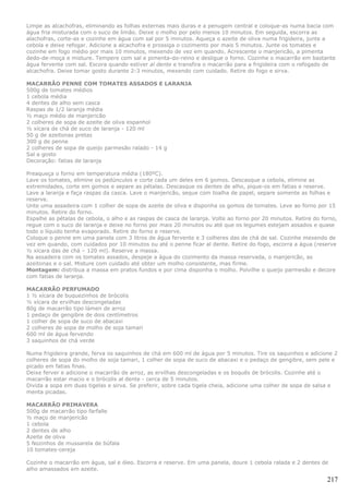 Limpe as alcachofras, eliminando as folhas externas mais duras e a penugem central e coloque-as numa bacia com
água fria misturada com o suco de limão. Deixe o molho por pelo menos 10 minutos. Em seguida, escorra as
alachofras, corte-as e cozinhe em água com sal por 5 minutos. Aqueça o azeite de oliva numa frigideira, junte a
cebola e deixe refogar. Adicione a alcachofra e prossiga o cozimento por mais 5 minutos. Junte os tomates e
cozinhe em fogo médio por mais 10 minutos, mexendo de vez em quando. Acrescente o manjericão, a pimenta
dedo-de-moça e misture. Tempere com sal e pimenta-do-reino e desligue o forno. Cozinhe o macarrão em bastante
água fervente com sal. Escora quando estiver al dente e transfira o macarrão para a frigideira com o refogado de
alcachofra. Deixe tomar gosto durante 2-3 minutos, mexendo com cuidado. Retire do fogo e sirva.

MACARRÃO PENNE COM TOMATES ASSADOS E LARANJA
500g de tomates médios
1 cebola média
4 dentes de alho sem casca
Raspas de 1/2 laranja média
½ maço médio de manjericão
2 colheres de sopa de azeite de oliva espanhol
½ xícara de chá de suco de laranja - 120 ml
50 g de azeitonas pretas
300 g de penne
2 colheres de sopa de queijo parmesão ralado - 14 g
Sal a gosto
Decoração: fatias de laranja

Preaqueça o forno em temperatura média (180ºC).
Lave os tomates, elimine os pedúnculos e corte cada um deles em 6 gomos. Descasque a cebola, elimine as
extremidades, corte em gomos e separe as pétalas. Descasque os dentes de alho, pique-os em fatias e reserve.
Lave a laranja e faça raspas da casca. Lave o manjericão, seque com toalha de papel, separe somente as folhas e
reserve.
Unte uma assadeira com 1 colher de sopa de azeite de oliva e disponha os gomos de tomates. Leve ao forno por 15
minutos. Retire do forno.
Espalhe as pétalas de cebola, o alho e as raspas de casca de laranja. Volte ao forno por 20 minutos. Retire do forno,
regue com o suco de laranja e deixe no forno por mais 20 minutos ou até que os legumes estejam assados e quase
todo o líquido tenha evaporado. Retire do forno e reserve.
Coloque o penne em uma panela com 3 litros de água fervente e 3 colheres das de chá de sal. Cozinhe mexendo de
vez em quando, com cuidados por 10 minutos ou até o penne ficar al dente. Retire do fogo, escorra a água (reserve
½ xícara das de chá – 120 ml). Reserve a massa.
Na assadeira com os tomates assados, despeje a água do cozimento da massa reservada, o manjericão, as
azeitonas e o sal. Misture com cuidado até obter um molho consistente, mas firme.
Montagem: distribua a massa em pratos fundos e por cima disponha o molho. Polvilhe o queijo parmesão e decore
com fatias de laranja.

MACARRÃO PERFUMADO
1 ½ xícara de buquezinhos de brócolis
½ xícara de ervilhas descongeladas
80g de macarrão tipo lámen de arroz
1 pedaço de gengibre de dois centímetros
1 colher de sopa de suco de abacaxi
2 colheres de sopa de molho de soja tamari
600 ml de água fervendo
3 saquinhos de chá verde

Numa frigideira grande, ferva os saquinhos de chá em 600 ml de água por 5 minutos. Tire os saquinhos e adicione 2
colheres de sopa do molho de soja tamari, 1 colher de sopa de suco de abacaxi e o pedaço de gengibre, sem pele e
picado em fatias finas.
Deixe ferver e adicione o macarrão de arroz, as ervilhas descongeladas e os boquês de brócolis. Cozinhe até o
macarrão estar macio e o brócolis al dente - cerca de 5 minutos.
Divida a sopa em duas tigelas e sirva. Se preferir, sobre cada tigela cheia, adicione uma colher de sopa de salsa e
menta picadas.

MACARRÃO PRIMAVERA
500g de macarrão tipo farfalle
½ maço de manjericão
1 cebola
2 dentes de alho
Azeite de oliva
5 Nozinhos de mussarela de búfala
10 tomates-cereja

Cozinhe o macarrão em água, sal e óleo. Escorra e reserve. Em uma panela, doure 1 cebola ralada e 2 dentes de
alho amassados em azeite.

                                                                                                                 217
 