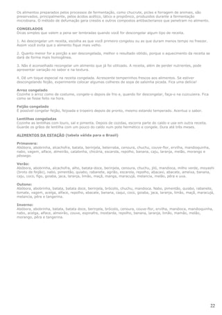 Os alimentos preparados pelos processos de fermentação, como chucrute, picles e forragem de animais, são
preservados, principalmente, pelos ácidos acético, lático e propiônico, produzidos durante a fermentação
microbiana. O método de defumação gera cresóis e outros compostos antibacterianos que penetram no alimento.

CONGELADOS
Dicas simples que valem a pena ser lembradas quando você for descongelar algum tipo de receita.

1. Ao descongelar um receita, escolha as que você primeiro congelou ou as que duram menos tempo no freezer.
Assim você evita que o alimento fique mais velho.

2. Quanto menor for a porção a ser descongelada, melhor o resultado obtido, porque o aquecimento da receita se
dará de forma mais homogênea.

3. Não é aconselhado recongelar um alimento que já foi utilizado. A receita, além de perder nutrientes, pode
apresentar variação no sabor e na textura.

4. Dê um toque especial na receita congelada. Acrescente temperinhos frescos aos alimentos. Se estiver
descongelando feijão, experimente colocar algumas colheres de sopa de salsinha picada. Fica uma delícia!

Arroz congelado
Cozinhe o arroz como de costume, congele-o depois de frio e, quando for descongelar, faça-o na cuzcuzeira. Fica
como se fosse feito na hora.

Feijão congelado
É possível congelar feijão, feijoada e tropeiro depois de pronto, mesmo estando temperado. Acentua o sabor.

Lentilhas congeladas
Cozinhe as lentilhas com louro, sal e pimenta. Depois de cozidas, escorra parte do caldo e use em outra receita.
Guarde os grãos de lentilha com um pouco do caldo num pote hermético e congele. Dura até três meses.

ALIMENTOS DA ESTAÇÃO (tabela válida para o Brasil)

Primavera:
Abóbora, abobrinha, alcachofra, batata, berinjela, beterraba, cenoura, chuchu, couve-flor, ervilha, mandioquinha,
nabo, vagem, alface, almeirão, catalonha, chicória, escarola, repolho, banana, caju, laranja, melão, morango e
pêssego.

Verão:
Abóbora, abobrinha, alcachofra, alho, batata-doce, berinjela, cenoura, chuchu, jiló, mandioca, milho verde, moyashi
(broto de feijão), nabo, pimentão, quiabo, rabanete, agrião, escarola, repolho, abacaxi, abacate, ameixa, banana,
caju, coco, figo, goiaba, jaca, laranja, limão, maçã, manga, maracujá, melancia, melão, pêra e uva.

Outono:
Abóbora, abobrinha, batata, batata doce, berinjela, brócolis, chuchu, mandioca. Nabo, pimentão, quiabo, rabanete,
tomate, vagem, acelga, alface, repolho, abacate, banana, caqui, coco, goiaba, jaca, laranja, limão, maçã, maracujá,
melancia, pêra e tangerina.

Inverno:
Abóbora, abobrinha, batata, batata doce, berinjela, brócolis, cenoura, couve-flor, ervilha, mandioca, mandioquinha,
nabo, acelga, alface, almeirão, couve, espinafre, mostarda, repolho, banana, laranja, limão, mamão, melão,
morango, pêra e tangerina.




                                                                                                                    22
 