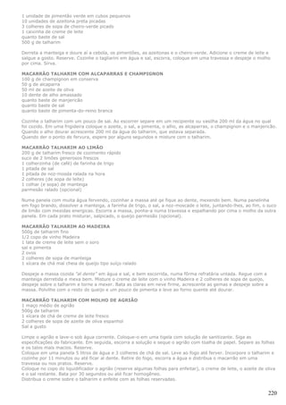 1 unidade de pimentão verde em cubos pequenos
10 unidades de azeitona preta picadas
3 colheres de sopa de cheiro-verde picado
1 caixinha de creme de leite
quanto baste de sal
500 g de talharim

Derreta a manteiga e doure aí a cebola, os pimentões, as azeitonas e o cheiro-verde. Adicione o creme de leite e
salgue a gosto. Reserve. Cozinhe o tagliarini em água e sal, escorra, coloque em uma travessa e despeje o molho
por cima. Sirva.

MACARRÃO TALHARIM COM ALCAPARRAS E CHAMPIGNON
100 g de champignon em conserva
50 g de alcaparra
50 ml de azeite de oliva
10 dente de alho amassado
quanto baste de manjericão
quanto baste de sal
quanto baste de pimenta-do-reino branca

Cozinhe o talharim com um pouco de sal. Ao escorrer separe em um recipiente ou vasilha 200 ml da água no qual
foi cozido. Em uma frigideira coloque o azeite, o sal, a pimenta, o alho, as alcaparras, o champignon e o manjericão.
Quando o alho dourar acrescente 200 ml da água do talharim, que estava separada.
Quando der o ponto de fervura, espere por alguns segundos e misture com o talharim.

MACARRÃO TALHARIM AO LIMÃO
200 g de talharim fresco de cozimento rápido
suco de 2 limões generosos frescos
1 colherzinha (de café) de farinha de trigo
1 pitada de sal
1 pitada de noz-mosda ralada na hora
2 colheres (de sopa de leite)
1 colhar (e sopa) de manteiga
parmesão ralado (opcional)

Numa panela com muita água fervendo, cozinhar a massa até qe fique ao dente, mexendo bem. Numa panelinha
em fogo brando, dissolver a manteiga, a farinha de trigo, o sal, a noz-moscade o leite, juntando-lhes, ao fim, o suco
de limão com mexidas energicas. Escorra a massa, ponha-a numa travessa e espalhando por cima o molho da outra
panela. Em cada prato misturar, salpicado, o queijo parmesão (opcional).

MACARRÃO TALHARIM AO MADEIRA
500g de talharim fino
1/2 copo de vinho Madeira
1 lata de creme de leite sem o soro
sal e pimenta
2 ovos
2 colheres de sopa de manteiga
1 xícara de chá mal cheia de queijo tipo suíço ralado

Despeje a massa cozida "al dente" em água e sal, e bem escorrida, numa fôrma refratária untada. Regue com a
manteiga derretida e mexa bem. Misture o creme de leite com o vinho Madeira e 2 colheres de sopa de queijo,
despeje sobre o talharim e torne a mexer. Bata as claras em neve firme, acrescente as gemas e despeje sobre a
massa. Polvilhe com o resto do queijo e um pouco de pimenta e leve ao forno quente até dourar.

MACARRÃO TALHARIM COM MOLHO DE AGRIÃO
1 maço médio de agrião
500g de talharim
1 xícara de chá de creme de leite fresco
2 colheres de sopa de azeite de oliva espanhol
Sal a gusto

Limpe o agrião e lave-o sob água corrente. Coloque-o em uma tigela com solução de sanitizante. Siga as
especificações do fabricante. Em seguida, escorra a solução e seque o agrião com toalha de papel. Separe as folhas
e os talos mais macios. Reserve.
Coloque em uma panela 5 litros de água e 3 colheres de chá de sal. Leve ao fogo até ferver. Incorpore o talharim e
cozinhe por 11 minutos ou até ficar al dente. Retire do fogo, escorra a água e distribua o macarrão em uma
travessa ou nos pratos. Reserve.
Coloque no copo do liquidificador o agrião (reserve algumas folhas para enfeitar), o creme de leite, o azeite de oliva
e o sal restante. Bata por 30 segundos ou até ficar homogêneo.
Distribua o creme sobre o talharim e enfeite com as folhas reservadas.


                                                                                                                  220
 