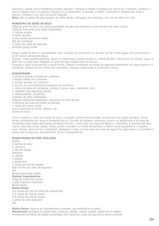 Coloque o azeite numa frigideira e espere aquecer. Coloque a cebola e refogue por cerca de 2 minutos. Coloque o
alho e refogue mais um pouco. Coloque os os pimentões, o tomate, o milho, a pimenta e refogue por mais 1
minuto. Tempere com sal e sirva em seguida.
Dica: Use os grãos de três espigas de milho verde, refogados na manteiga, em vez do milho em lata.

MINESTRA DE GRÃO DE BICO
300g de grão de bico com igual quantidade de água do cozimento (uso sempre em lata cozido)
120g de macarrão para sopa (massinha)
½ cebola picada
1 dente de alho
muito queijo parmesão ralado
50g de manteiga
2 cubos de caldo de legumes
pimenta preta moída

Passe o grão de bico no liquidificador com o líquido do cozimento ou da lata (se for muito jogue uma parte fora) e
se for pouco acrescente água.
A parte, numa panela pequena, doure na manteiga a cebola picada e o dente de alho. Depois de um tempo, jogue o
alho fora e junte esse refogado no grão de bico e bata mais um pouco.
Coloque a sopa numa panela e deixe ferver. Depois acrescente os cubos de legumes dissolvidos em água morna e o
macarrão. Depois de uns 15min de cozimento, coloque o parmesão e a pimenta e sirva.

MINESTRONE
1 cenoura grande cortada em cubinhos
1 batata média em cubinhos
1 tomate grande em cubinhos
1 chuchu ou uma abobrinha pequena em cubinhos
1 xícara de talos de hortaliças, picados (couve, aipo, cebolinha, etc.)
½ repolho roxo pequeno, picado
1 cebola grande, picadinha
3 dentes de alho amassados
100g de macarrão espaguete, quebrado em três partes
2 colheres de sopa de molho de tomate
1 xícara de cheiro verde
Louro, pimenta do reino, colorau, etc.
Azeite de oliva

Frite a cebola e o alho em azeite de oliva, e quando estiver bem dourado, acrescente dois copos de água. Deixe
ferver, acrescente sal, louro e temperos secos. Cozinhe as batatas, cenouras, chuchu ou abobrinha, e os talos de
hortaliças nessa água até ficarem al dente (firmes). Junte mais um copo de água e o macarrão, e cozinhe até ficar
macio, mas não muito cozido. Então, junte o tomate e o molho de tomate, o cheiro verde picadinho e o repolho
roxo. Tampe, deixe ferver novamente, desglique o fogo e junte mais um copo de água fria, para parar o cozimento e
evitar que os legumes desmanchem. Sirva imediatamente.

MINESTRONE NO PÃO ITALIANO
Azeite
2 dentes de alho
½ cenoura
1 talo de salsão
Salsinha
½ cebola
1 batata
1 abobrinha
1 xícara de chá de vagem
800 ml litro de caldo de legumes
Sal
Queijo parmesão ralado.
Demais Ingredientes
100g de macarrão cozido
2 pães italianos redondos
Molho Pesto.
Molho Pesto
1/2 xícara de chá de folhas de manjericão
1/2 xícara de chá de nozes
1/4 xícara de chá de azeite
1 dente de alho pequeno
Sal.

Molho Pesto: Misture os ingredientes e amasse, de preferência no pilão.
Minestrone: Refogue no azeite alho, cenoura, salsão, cebola, batata, abobrinha e vagem.
Acrescente as folhas de salsão amarradas com salsinha, caldo de legumes e deixe cozinhar.

                                                                                                              224
 