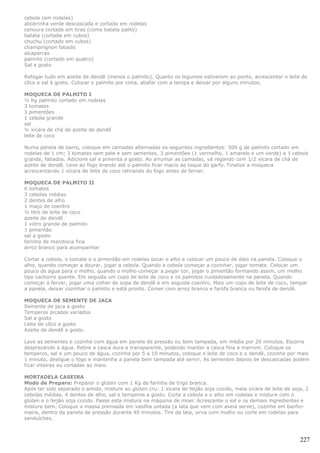 cebola (em rodelas)
abobrinha verde descascada e cortada em rodelas
cenoura cortada em tiras (como batata palito)
batata (cortada em cubos)
chuchu (cortado em cubos)
champingnon fatiado
alcaparras
palmito (cortado em quatro)
Sal a gosto

Refogar tudo em azeite de dendê (menos o palmito). Quanto os legumes estiverem ao ponto, acrescentar o leite de
côco e sal à gosto. Colocar o palmito por cima, abafar com a tampa e deixar por alguns minutos.

MOQUECA DE PALMITO I
½ Kg palmito cortado em rodelas
3 tomates
3 pimentões
1 cebola grande
sal
½ xícara de chá de azeite de dendê
leite de coco

Numa panela de barro, coloque em camadas alternadas os seguintes ingredientes: 500 g de palmito cortado em
rodelas de 1 cm; 3 tomates sem pele e sem sementes, 3 pimentões (1 vermelho, 1 amarelo e um verde) e 1 cebola
grande, fatiados. Adicione sal e pimenta a gosto. Ao arrumar as camadas, vá regando com 1/2 xícara de chá de
azeite de dendê. Leve ao fogo brando até o palmito ficar macio ao toque do garfo. Finalize a moqueca
acrescentando 1 xícara de leite de coco retirando do fogo antes de ferver.

MOQUECA DE PALMITO II
6 tomates
3 cebolas médias
2 dentes de alho
1 maço de coentro
½ litro de leite de coco
azeite de dendê
1 vidro grande de palmito
1 pimentão
sal a gosto
farinha de mandioca fina
arroz branco para acompanhar

Cortar a cebola, o tomate e o pimentão em rodelas socar o alho e colocar um pouco de óleo na panela. Coloque o
alho, quando começar a dourar, jogar a cebola. Quando a cebola começar a cozinhar, jogar tomate. Colocar um
pouco de água para o molho, quando o molho começar a pegar cor, jogar o pimentão formando assim, um molho
tipo cachorro quente. Em seguida um copo de leite de coco e os palmitos cuidadosamente na panela. Quando
começar a ferver, jogar uma colher de sopa de dendê e em seguida coentro. Mais um copo de leite de coco, tampar
a panela, deixar cozinhar o palmito e está pronto. Comer com arroz branco e farofa branca ou farofa de dendê.

MOQUECA DE SEMENTE DE JACA
Semente de jaca a gosto
Temperos picados variados
Sal a gosto
Leite de côco a gosto
Azeite de dendê a gosto.

Lave as sementes e cozinhe com água em panela de pressão ou bem tampada, em média por 20 minutos. Escorra
desprezando a água. Retire a casca dura e transparente, podendo manter a casca fina e marrom. Coloque os
temperos, sal e um pouco de água, cozinhe por 5 a 10 minutos, coloque o leite de coco e o dendê, cozinhe por mais
1 minuto, desligue o fogo e mantenha a panela bem tampada até servir. As sementes depois de descascadas podem
ficar inteiras ou cortadas ao meio.

MORTADELA CASEIRA
Modo de Preparo: Preparar o glúten com 1 Kg de farinha de trigo branca.
Após ter sido separado o amido, misture ao glúten cru: 1 xícara de feijão soja cozido, meia xícara de leite de soja, 2
cebolas médias, 4 dentes de alho, sal e temperos a gosto. Corte a cebola e o alho em rodelas e misture com o
glúten e o feijão soja cozido. Passe esta mistura na máquina de moer. Acrescente o sal e os demais ingredientes e
misture bem. Coloque a massa prensada em vasilha untada (a lata que vem com aveia serve), cozinhe em banho-
maria, dentro da panela de pressão durante 40 minutos. Tire da lata, sirva com molho ou corte em rodelas para
sanduíches.



                                                                                                                  227
 