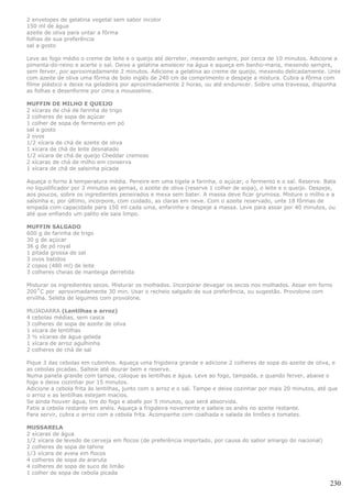 2 envelopes de gelatina vegetal sem sabor incolor
150 ml de água
azeite de oliva para untar a fôrma
folhas de sua preferência
sal a gosto

Leve ao fogo médio o creme de leite e o queijo até derreter, mexendo sempre, por cerca de 10 minutos. Adicione a
pimenta-do-reino e acerte o sal. Deixe a gelatina amolecer na água e aqueça em banho-maria, mexendo sempre,
sem ferver, por aproximadamente 2 minutos. Adicione a gelatina ao creme de queijo, mexendo delicadamente. Unte
com azeite de oliva uma fôrma de bolo inglês de 240 cm de comprimento e despeje a mistura. Cubra a fôrma com
filme plástico e deixe na geladeira por aproximadamente 2 horas, ou até endurecer. Sobre uma travessa, disponha
as folhas e desenforme por cima a mousseline.

MUFFIN DE MILHO E QUEIJO
2 xícaras de chá de farinha de trigo
2 colheres de sopa de açúcar
1 colher de sopa de fermento em pó
sal a gosto
2 ovos
1/2 xícara de chá de azeite de oliva
1 xícara de chá de leite desnatado
1/2 xícara de chá de queijo Cheddar cremoso
2 xícaras de chá de milho em conserva
1 xícara de chá de salsinha picada

Aqueça o forno à temperatura média. Peneire em uma tigela a farinha, o açúcar, o fermento e o sal. Reserve. Bata
no liquidificador por 2 minutos as gemas, o azeite de oliva (reserve 1 colher de sopa), o leite e o queijo. Despeje,
aos poucos, sobre os ingredientes peneirados e mexa sem bater. A massa deve ficar grumosa. Misture o milho e a
salsinha e, por último, incorpore, com cuidado, as claras em neve. Com o azeite reservado, unte 18 fôrmas de
empada com capacidade para 150 ml cada uma, enfarinhe e despeje a massa. Leve para assar por 40 minutos, ou
até que enfiando um palito ele saia limpo.

MUFFIN SALGADO
600 g de farinha de trigo
30 g de açúcar
36 g de pó royal
1 pitada grossa de sal
3 ovos batidos
2 copos (480 ml) de leite
3 colheres cheias de manteiga derretida

Misturar os ingredientes secos. Misturar os molhados. Incorporar devagar os secos nos molhados. Assar em forno
200˚C por aproximadamente 30 min. Usar o recheio salgado de sua preferência, ou sugestão. Provolone com
ervilha. Seleta de legumes com provolone.

MUJADARRA (Lentilhas e arroz)
4 cebolas médias, sem casca
3 colheres de sopa de azeite de oliva
1 xícara de lentilhas
3 ½ xícaras de água gelada
1 xícara de arroz agulhinha
2 colheres de chá de sal

Pique 3 das cebolas em cubinhos. Aqueça uma frigideira grande e adicione 2 colheres de sopa do azeite de oliva, e
as cebolas picadas. Salteie até dourar bem e reserve.
Numa panela grande com tampa, coloque as lentilhas e água. Leve ao fogo, tampada, e quando ferver, abaixe o
fogo e deixe cozinhar por 15 minutos.
Adicione a cebola frita às lentilhas, junto com o arroz e o sal. Tampe e deixe cozinhar por mais 20 minutos, até que
o arroz e as lentilhas estejam macios.
Se ainda houver água, tire do fogo e abafe por 5 minutos, que será absorvida.
Fatie a cebola restante em anéis. Aqueça a frigideira novamente e salteie os anéis no azeite restante.
Para servir, cubra o arroz com a cebola frita. Acompanhe com coalhada e salada de limões e tomates.

MUSSARELA
2 xícaras de água
1/2 xícara de levedo de cerveja em flocos (de preferência importado, por causa do sabor amargo do nacional)
2 colheres de sopa de tahine
1/3 xícara de aveia em flocos
4 colheres de sopa de araruta
4 colheres de sopa de suco de limão
1 colher de sopa de cebola picada

                                                                                                                 230
 