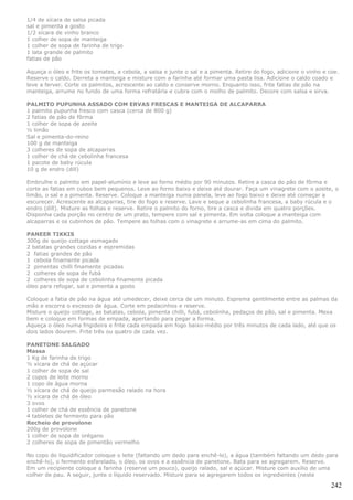 1/4 de xícara de salsa picada
sal e pimenta a gosto
1/2 xícara de vinho branco
1 colher de sopa de manteiga
1 colher de sopa de farinha de trigo
1 lata grande de palmito
fatias de pão

Aqueça o óleo e frite os tomates, a cebola, a salsa e junte o sal e a pimenta. Retire do fogo, adicione o vinho e coe.
Reserve o caldo. Derreta a manteiga e misture com a farinha até formar uma pasta lisa. Adicione o caldo coado e
leve a ferver. Corte os palmitos, acrescente ao caldo e conserve morno. Enquanto isso, frite fatias de pão na
manteiga, arrume no fundo de uma forma refratária e cubra com o molho de palmito. Decore com salsa e sirva.

PALMITO PUPUNHA ASSADO COM ERVAS FRESCAS E MANTEIGA DE ALCAPARRA
1 palmito pupunha fresco com casca (cerca de 800 g)
2 fatias de pão de fôrma
1 colher de sopa de azeite
½ limão
Sal e pimenta-do-reino
100 g de manteiga
3 colheres de sopa de alcaparras
1 colher de chá de cebolinha francesa
1 pacote de baby rúcula
10 g de endro (dill)

Embrulhe o palmito em papel-alumínio e leve ao forno médio por 90 minutos. Retire a casca do pão de fôrma e
corte as fatias em cubos bem pequenos. Leve ao forno baixo e deixe até dourar. Faça um vinagrete com o azeite, o
limão, o sal e a pimenta. Reserve. Coloque a manteiga numa panela, leve ao fogo baixo e deixe até começar a
escurecer. Acrescente as alcaparras, tire do fogo e reserve. Lave e seque a cebolinha francesa, a baby rúcula e o
endro (dill). Misture as folhas e reserve. Retire o palmito do forno, tire a casca e divida em quatro porções.
Disponha cada porção no centro de um prato, tempere com sal e pimenta. Em volta coloque a manteiga com
alcaparras e os cubinhos de pão. Tempere as folhas com o vinagrete e arrume-as em cima do palmito.

PANEER TIKKIS
300g de queijo cottage esmagado
2 batatas grandes cozidas e espremidas
2 fatias grandes de pão
1 cebola finamente picada
2 pimentas chilli finamente picadas
2 colheres de sopa de fubá
2 colheres de sopa de cebolinha finamente picada
óleo para refogar, sal e pimenta a gosto

Coloque a fatia de pão na água até umedecer, deixe cerca de um minuto. Esprema gentilmente entre as palmas da
mão e escorra o excesso de água. Corte em pedacinhos e reserve.
Misture o queijo cottage, as batatas, cebola, pimenta chilli, fubá, cebolinha, pedaços de pão, sal e pimenta. Mexa
bem e coloque em formas de empada, apertando para pegar a forma.
Aqueça o óleo numa frigideira e frite cada empada em fogo baixo-médio por três minutos de cada lado, até que os
dois lados dourem. Frite três ou quatro de cada vez.

PANETONE SALGADO
Massa
1 Kg de farinha de trigo
½ xícara de chá de açúcar
1 colher de sopa de sal
2 copos de leite morno
1 copo de água morna
½ xícara de chá de queijo parmesão ralado na hora
½ xícara de chá de óleo
3 ovos
1 colher de chá de essência de panetone
4 tabletes de fermento para pão
Recheio de provolone
200g de provolone
1 colher de sopa de orégano
2 colheres de sopa de pimentão vermelho

No copo do liquidificador coloque o leite (faltando um dedo para enchê-lo), a água (também faltando um dedo para
enchê-lo), o fermento esfarelado, o óleo, os ovos e a essência de panetone. Bata para se agregarem. Reserve.
Em um recipiente coloque a farinha (reserve um pouco), queijo ralado, sal e açúcar. Misture com auxílio de uma
colher de pau. A seguir, junte o líquido reservado. Misture para se agregarem todos os ingredientes (neste

                                                                                                                   242
 