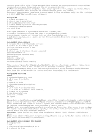 momento, se necessário, utilize a farinha reservada). Deixe descansar por aproximadamente 10 minutos. Divida a
massa em 3 partes iguais. Coloque cada uma delas em um recipiente de vidro.
Recheio: Em um dos recipientes com parte da massa coloque o provolone ralado, orégano e o pimentão. Misture
para se incorporarem à massa. Acomode-o em uma forma de papel, própria para panetone.
Polvilhe com provolone ralado. Deixe dobrar de volume. Leve-o ao forno, pré-aquecido a 150°C por 20 a 25 minutos
e de 180°C a 200°C por mais 15 minutos (até dourar).

PANQUECAS
1 xícara de farinha de trigo
1 colher de sopa de açúcar cristal
2 colheres de sopa de fermento em pó
1 xícara de leite de soja ou outro substituto preparado
2 colheres de sopa de oleo vegetal
uma pitada de sal

Numa tigela, junte todos os ingredientes e misture bem. Se preferir, use o
liquidificador. Numa frigideira quente, fogo baixo, va pingando a massa formando
grandes circulos e conzinhe por 2 minutos. Assim que estiver fazendo bolhas, com
a ajuda de uma espatula, vire-as e cozinhe por mais 2 minutos esse lado. Sirva morno com geleia ou margarina.
Rende 3 panquecas.

PANQUECAS DE ABOBRINHA
3 xícaras de chá de abobrinhas raladas com casca
1 xícara de chá de farinha de grão de bico
1/2 colher de chá de fermento p/ bolo
2 ovos batidos
1 colher de sopa de leite (talvez não seja necessário)
1/2 colher de chá de sal
Pimenta-do-reino e cominho a gosto
Coentro picado
Cebolinha verde picada
Pimenta vermelha em pó
1/2 colher de chá de mistura para curry

Misture todos os ingredientes. O líquido natural da abobrinha deve ser suficiente para umedecer a massa, mas se
necessário adicione o leite. A massa não deve ficar rala. Dever ser consistente e grossa.
Pincele uma frigideira com azeite de oliva para evitar que as panquecas grudem. Prepare-as em fogo médio-alto.
Deixe dourar bem um lado e então, vire e cozinhe o suficiente do outro lado. Sirva imediatamente.

PANQUECAS DE ARROZ
Crepe
6 colheres de sopa de arroz cozido
1 1/2 de xícara de chá de leite
2 ovos
1 colher de chá de sal
3 colheres de sopa de farinha de trigo
Recheio
1 1/2 de xícara de chá de arroz cozido
1 1/2 de xícara de chá de ricota fresca esfarelada
1 xícara de chá de maionese
1 maço de espinafre fresco
ervas finas à vontade
sal a gosto

Massa: Bater no liquidificador, o Arroz Prato Fino e o leite até ficar homogêneo. Em seguida, vá adicionando aos
poucos os outros ingredientes da massa. Verifique a consistência. Asse os crepes em frigideira pequena, usando ½
concha desta massa( para o crepe não agarrar na frigideira, leve a frigideira ao fogo, quanto estiver quente coloque
sal e esfregue com um pano de prato limpo). Frite todos os crepes, e reserve.
Recheio: Lave e separe as folhas do espinafre, leve para ferver por 3min., retire e dê um choque térmico com água
fria. Escorra e pique. Acrescente à folhas de espinafre, o arroz cozido, a ricota, a maionese, as ervas finas e o sal à
vontade. Misture bem, e está pronto para empregar.
Montagem: Espalhe o recheio nos crepes, enrole delicadamente e amarre com 01 cebolinha. Está pronto para
servir.
Dicas: Para o cebolinha não quebrar, mergulhe-as em água fervente para que murche. Para valorizar ainda mais o
prato, sirva-o com molho ao suco ou molho branco.

PANQUECAS DE BERINJELAS COM QUEIJO
1 berinjela grande
2 ovos
1 ½ copos de farinha de matsá ou de rosca
1 ½ colher de chá de sal

                                                                                                                   243
 