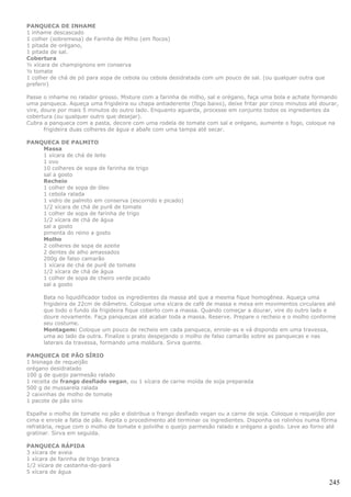 PANQUECA DE INHAME
1 inhame descascado
1 colher (sobremesa) de Farinha de Milho (em flocos)
1 pitada de orégano,
1 pitada de sal.
Cobertura
½ xícara de champignons em conserva
½ tomate
1 colher de chá de pó para sopa de cebola ou cebola desidratada com um pouco de sal. (ou qualquer outra que
preferir)

Passe o inhame no ralador grosso. Misture com a farinha de milho, sal e orégano, faça uma bola e achate formando
uma panqueca. Aqueça uma frigideira ou chapa antiaderente (fogo baixo), deixe fritar por cinco minutos até dourar,
vire, doure por mais 5 minutos do outro lado. Enquanto aguarda, processe em conjunto todos os ingredientes da
cobertura (ou qualquer outro que desejar).
Cubra a panqueca com a pasta, decore com uma rodela de tomate com sal e orégano, aumente o fogo, coloque na
       frigideira duas colheres de água e abafe com uma tampa até secar.

PANQUECA DE PALMITO
    Massa
    1 xícara de chá de leite
    1 ovo
    10 colheres de sopa de farinha de trigo
    sal a gosto
    Recheio
    1 colher de sopa de óleo
    1 cebola ralada
    1 vidro de palmito em conserva (escorrido e picado)
    1/2 xícara de chá de purê de tomate
    1 colher de sopa de farinha de trigo
    1/2 xícara de chá de água
    sal a gosto
    pimenta do reino a gosto
    Molho
    2 colheres de sopa de azeite
    2 dentes de alho amassados
    200g de falso camarão
    1 xícara de chá de purê de tomate
    1/2 xícara de chá de água
    1 colher de sopa de cheiro verde picado
    sal a gosto

      Bata no liquidificador todos os ingredientes da massa até que a mesma fique homogênea. Aqueça uma
      frigideira de 22cm de diâmetro. Coloque uma xícara de café de massa e mexa em movimentos circulares até
      que todo o fundo da frigideira fique coberto com a massa. Quando começar a dourar, vire do outro lado e
      doure novamente. Faça panquecas até acabar toda a massa. Reserve. Prepare o recheio e o molho conforme
      seu costume.
      Montagem: Coloque um pouco de recheio em cada panqueca, enrole-as e vá dispondo em uma travessa,
      uma ao lado da outra. Finalize o prato despejando o molho de falso camarão sobre as panquecas e nas
      laterais da travessa, formando uma moldura. Sirva quente.

PANQUECA DE PÃO SÍRIO
1 bisnaga de requeijão
orégano desidratado
100 g de queijo parmesão ralado
1 receita de frango desfiado vegan, ou 1 xícara de carne moída de soja preparada
500 g de mussarela ralada
2 caixinhas de molho de tomate
1 pacote de pão sírio

Espalhe o molho de tomate no pão e distribua o frango desfiado vegan ou a carne de soja. Coloque o requeijão por
cima e enrole a fatia de pão. Repita o procedimento até terminar os ingredientes. Disponha os rolinhos numa fôrma
refratária, regue com o molho de tomate e polvilhe o queijo parmesão ralado e orégano a gosto. Leve ao forno até
gratinar. Sirva em seguida.

PANQUECA RÁPIDA
3 xícara de aveia
1 xícara de farinha de trigo branca
1/2 xícara de castanha-do-pará
5 xícara de água

                                                                                                              245
 