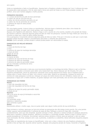 sal a gosto

Junte os ingredientes e bata no liquidificador. Aqueça bem a frigideira untada e despeje de 3 em 3 colheres de sopa
de passa para cada panqueca. Vire do outro lado e sirva com purê de frutas ou com frutas picadas cozidas. Se
preferir, sirva com recheio salgado e molho picante.

PANQUECA SALGADA
1 ½ xícara de farinha de grão de bico peneirada
½ colher de chá de cúrcuma em pó
1 colher de chá de pimenta vermelha em pó
½ colher de chá de sementes de cominho
2 colheres de sopa de salsa picada
sal à gosto

Em uma tigela grande, misture todos os ingredientes. Adicione água o bastante para obter uma massa de
consistência média, ou seja, nem muito grossa, nem muito líquida.
Aqueça uma frigideira anti-aderente. Abaixe o fogo e com o auxílio de uma concha, espalhe uma porção da massa
de maneira uniforme. Adicione algumas gotas de óleo ao redor da panqueca. Cozinhe em fogo médio por cerca de 2
minutos ou atpe que o lado de baixo esteja dourado.
Vire a panqueca e novamente adicione algumas gotas de óleo ao redor. Frite por 2 minutos ou até que o outro lado
também esteja dourado. Repita o procedimento para fazer o restante das panquecas.
DICAS: Como variação, tomate picado e cebola picada podem ser adicionados à massa.

PANQUECAS AO MOLHO BRANCO
Massa
1 xícara de farinha de trigo
2 ovos
3 colheres de sopa de manteiga derretida
1 xícara de leite
pitada de sal sal
Molho branco
3 xícaras de leite
3 colheres de sopa de farinha de trigo
3 colheres de sopa de manteiga
4 colheres de sopa de parmesão ralado
sal noz moscada e pimenta-do-reino
Recheio: a gosto

Prepare a massa misturando o leite aos ovos levemente batidos e a manteiga derretida. Misture o sal e a farinha.
Acrescente os líquidos e incorpore para obter uma massa bem lisa. Deixe repousar por 30 minutos. Em uma
frigideira antiaderente, doure as panquecas colocando uma concha pequena de massa. Gire a frigideira para a
massa cobrir o fundo. Doure um lado, vire e doure o outro lado. Reserve as panquecas. Coloque um pouco do
recheio em cada panqueca e enrole-as. Coloque um pouco do molho branco em um refratário. Cubra com as
panquecas e regue com o molho restante, se gostar salpique com mais parmesão, leve ao forno para aquecer bem.

PANQUECAS AO FORNO
Massa
1 copo (de requeijão) de leite
1 copo (de requeijão) de farinha de trigo
1 ovo
2 colheres de sopa de queijo parmesão ralado
1 pitada de sal
Recheio
300 g de carne de soja já hidratada e escorrida
1 cebola média
3 tomates
1/2 pimentão verde
Salsinha e cebolinha picadas
Sal e pimenta a gosto
Molho
Recomendo utilizar o molho sugo, mas se quiser pode usar algum molho pronto de sua preferência.

Fazer primeiro o recheio, para que na hora de rechear as panquecas ele não esteja muito quente. Em uma panela
média, aquecer aproximadamente 3 colheres de sopa de óleo. Refogue a carne em fogo alto, mexendo
constantemente, para que não empelote. Quando começar a fritar, adicione a cebola cortada em pedaços pequenos.
Mexa bem e quando a cebola amolecer, adicione os tomates e o pimentão picados. Abaixe o fogo e cozinhe com a
panela tampada por 10 minutos. Se precisar, adicione shoyu durante a fritura, para ao queimar, e dar um sabor
mais acentuado. No final, tempere com o sal, a pimenta, a salsinha e a cebolinha. Deixe esfriando enquanto prepara
a massa.
Bata todos os ingredientes da massa no liquidificador. Unte com o óleo o interior de uma frigideira antiaderente
grande e leve ao fogo alto. Quando estiver quente, despeje uma pequena porção de massa, mexendo a frigideira
                                                                                                               246
 