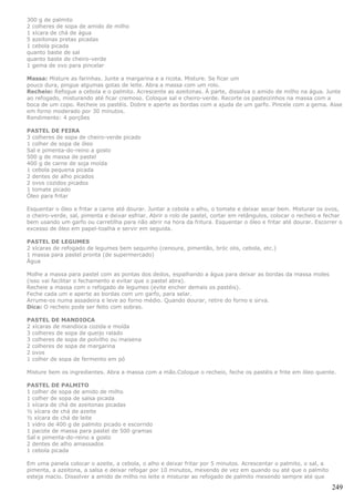 300 g de palmito
2 colheres de sopa de amido de milho
1 xícara de chá de água
5 azeitonas pretas picadas
1 cebola picada
quanto baste de sal
quanto baste de cheiro-verde
1 gema de ovo para pincelar

Massa: Misture as farinhas. Junte a margarina e a ricota. Misture. Se ficar um
pouco dura, pingue algumas gotas de leite. Abra a massa com um rolo.
Recheio: Refogue a cebola e o palmito. Acrescente as azeitonas. À parte, dissolva o amido de milho na água. Junte
ao refogado, misturando até ficar cremoso. Coloque sal e cheiro-verde. Recorte os pasteizinhos na massa com a
boca de um copo. Recheie os pastéis. Dobre e aperte as bordas com a ajuda de um garfo. Pincele com a gema. Asse
em forno moderado por 30 minutos.
Rendimento: 4 porções

PASTEL DE FEIRA
3 colheres de sopa de cheiro-verde picado
1 colher de sopa de óleo
Sal e pimenta-do-reino a gosto
500 g de massa de pastel
400 g de carne de soja moída
1 cebola pequena picada
2 dentes de alho picados
2 ovos cozidos picados
1 tomate picado
Óleo para fritar

Esquentar o óleo e fritar a carne até dourar. Juntar a cebola o alho, o tomate e deixar secar bem. Misturar os ovos,
o cheiro-verde, sal, pimenta e deixar esfriar. Abrir o rolo de pastel, cortar em retângulos, colocar o recheio e fechar
bem usando um garfo ou carretilha para não abrir na hora da fritura. Esquentar o óleo e fritar até dourar. Escorrer o
excesso de óleo em papel-toalha e servir em seguida.

PASTEL DE LEGUMES
2 xícaras de refogado de legumes bem sequinho (cenoura, pimentão, bróc olis, cebola, etc.)
1 massa para pastel pronta (de supermercado)
Água

Molhe a massa para pastel com as pontas dos dedos, espalhando a água para deixar as bordas da massa moles
(isso vai facilitar o fechamento e evitar que o pastel abra).
Recheie a massa com o refogado de legumes (evite encher demais os pastéis).
Feche cada um e aperte as bordas com um garfo, para selar.
Arrume-os numa assadeira e leve ao forno médio. Quando dourar, retire do forno e sirva.
Dica: O recheio pode ser feito com sobras.

PASTEL DE MANDIOCA
2 xícaras de mandioca cozida e moída
3 colheres de sopa de queijo ralado
3 colheres de sopa de polvilho ou maisena
2 colheres de sopa de margarina
2 ovos
1 colher de sopa de fermento em pó

Misture bem os ingredientes. Abra a massa com a mão.Coloque o recheio, feche os pastéis e frite em óleo quente.

PASTEL DE PALMITO
1 colher de sopa de amido de milho
1 colher de sopa de salsa picada
1 xícara de chá de azeitonas picadas
½ xícara de chá de azeite
½ xícara de chá de leite
1 vidro de 400 g de palmito picado e escorrido
1 pacote de massa para pastel de 500 gramas
Sal e pimenta-do-reino a gosto
2 dentes de alho amassados
1 cebola picada

Em uma panela colocar o azeite, a cebola, o alho e deixar fritar por 5 minutos. Acrescentar o palmito, o sal, a
pimenta, a azeitona, a salsa e deixar refogar por 10 minutos, mexendo de vez em quando ou até que o palmito
esteja macio. Dissolver a amido de milho no leite e misturar ao refogado de palmito mexendo sempre até que

                                                                                                                   249
 