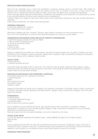 RECEITAS PARA PRINCIPIANTES

Este livro foi compilado com o intuito de possibilitar a qualquer pessoa comer e cozinhar bem. Nem todas as
pessoas foram educadas desde cedo para ser capazes de se virar na cozinha. E por isso, é muito comum que,
mesmo com as receitas dos maiores chefs em mãos, seus pratos não dêem certo, por falta de experiência.
Foram reunidas abaixo algumas receitas fáceis e saborosas que ajudarão os principiantes a se acostumar à cozinha
e sem dúvida facilitarão a vida de quem deseja tornar-se vegetariano.
Também podem ser usadas no dia-a-dia mesmo pelos mais experientes cozinheiros, pois são receitas deliciosas e
nutritivas.
Cada receita é suficiente, em média, para duas porções.

ABÓBORA MORANGA
2 xícaras de abóbora em cubinhos
Sal e pimenta-do-reino a gosto

Afervente a abóbora até ficar “al dente”. Escorra, deixe esfriar e tempere com sal e pimenta do reino.
Sirva com arroz temperado ou massa curta (macarrão parafuso ou similar), ou como salada.

ABOBRINHAS REFOGADAS COMO MOLHO DE TOMATE E MANJERICÃO
1 abobrinha pequena picada em cubos ou fatias
½ lata de molho de tomate pronto
½ xícara de manjericão fresco
Azeite de oliva
1 dente de alho
Sal e pimenta do reino

Refogue a abobrinha em azeite com o alho picado, até ela ficar macia (espete com um garfo). Tempere com sal e
pimenta do reino. Despeje o molho de tomate, refogue bem e apague o fogo. Acrescente as folhas de manjericão.
Sirva sobre massas, arroz, batatas cozidas ou pão.

ALHO E ÓLEO
3 dentes de alho
2 colheres de azeite de oliva

Pique três dentes grandes de alho e doure em uma colher de sopa de azeite. Depois de frito, apague o fogo e
acrescente mais uma colher de sopa de azeite e sirva sobre uma porção de massa fina (espaguete ou lingüini)
cozida. Pode ser servido sobre torradas.

BERINJELAS REFOGADAS COM PIMENTÃO E ORÉGANO
2 berinjelas pequenas (ou 1 grande) em cubinhos
1 cebola pequena
Azeite
Sal e pimenta do reino
1 pimentão picado
Orégano a gosto

Refogue as berinjelas em azeite com as cebolas, sal e pimenta. Acrescente o pimentão, abaixe o fogo e cozinhe por
3 minutos, mexendo sempre. Quando a berinjela amaciar, apague o fogo e acrescente o orégano. Sirva com pão
italiano ou polenta.

CHINESINHO
1 cebola grande
½ xícara de castanhas de caju
1 pimentão picado
Óleo de soja, sal e pimenta a gosto

Fite as cebolas em duas colheres de óleo de soja. Quando dourar bem, acrescente o pimentão e refogue
ligeiramente. Tempere com sal e pimenta a gosto. Apague o fogo, acrescente as castanhas e sirva. Se desejar,
acrescente um pouquinho de shoyu.
Pode ser usado com carne de soja em pedaços, com arroz integral ou com miojo.

COUVE-FLOR FRITA
1 couve flor pequena, separada em buquês e talos, cozida abafada em água com sal (pouca água)
Óleo de soja
Shoyu

Frite os pedaços da couve-flor em óleo até as pontinhas dourarem levemente. Acrescente o shoyu (cerca de 4
colheres de sopa) e refogue muito bem, mexendo sempre, para impregná-lo nas florzinhas. Sirva em forma de
espetinho, como porção, ou com alguma massa curta cozida (parafuso, penne ou conchas).

EXPRESSO MEDITERRÂNEO

                                                                                                                25
 