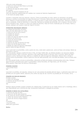 100 g de ricota amassada
1 xícara de creme de leite fresco ou de lata
¼ de xícara de leite
2 colheres de sopa de cebola ralada
sal a gosto
½ colher de chá de mostarda em pó
250 g de salsichas vegetarianas em rodelas (ver receita de Salsicha Vegetariana)
¼ de xícara de queijo ralado

Cozinhe o macarrão como de costume; escorra. Corte os pimentões ao meio. Retire as sementes e as partes
brancas e cozinhe os pimentões em água fervente por 5 minutos. Deixe escorrer sobre papel absorvente. Aqueça o
forno. Misture a ricota passada por peneira, o creme de leite e o leite numa vasilha. Mexa bem. Adicione a cebola, o
sal e a mostarda. Junte as salsichas e o macarrão. Recheie as metades de pimentão com a mistura. Arrume numa
forma refratária rasa. Tampe ou cubra com papel de alumínio. Asse em forno moderado por 25 minutos. Retire a
tampa, salpique com queijo e asse por alguns minutos.

PIMENTÃO RECHEADO SÉRVIO
6 unidade de pimentão vermelho
400 g de tofu defumado em cubos
1 xícara de chá de arroz branco
2 unidade de cenoura
2 unidade de cebola
1 colher de sopa de salsinha picada
2 colheres de chá de sal
½ xícara de chá de azeite
3 unidade de batata
2 colheres de sopa de farinha de trigo
1 colher de chá de páprica doce
1 tablete de caldo de legumes esfarelado
quanto baste de água fervente

Lave muito bem os pimentões, corte a parte de cima, onde está o pedúnculo, como se fosse uma tampa. Retire as
sementes e reserve.
Em uma panela, aqueça o azeite de oliva e frite, em fogo médio-alto, as cebolas picadas e as cenouras raladas,
mexendo sempre. Após 3 minutos, adicione o tofu defumado picado e frite por mais 5 minutos. Retire do fogo,
adicione o arroz, farinha de trigo, páprica e o tablete de caldo de legumes esfarelado. Misture bem e divida o
recheio entre os pimentões. Cubra a parte de cima de cada pimentão com uma fatia de batata, como se fosse uma
tampa.
Em uma panela funda, arrume os pimentões, colocando as fatias de batatas remanescentes entre eles. Coloque
água fervente suficiente para cobrir os pimentões e deixe fervendo, em fogo baixo, por 40 minutos.
Sirva quente. Prato típico de Sérvia e Montenegro.

PINHÃO COZIDO
1 Kg pinhão fresco
Sal

Lave bem os pinhões, em seguida, coloque-os em uma panela de pressão,adicione água, o suficiente para cobrir os
pinhões em uns quatro dedos, adicione uma colher de sopa de sal. Cozinhe na pressão por 45 minutos. Sirva

PINHÃO AO MOLHO BRANCO
Pinhões cozidos
1 colher de manteiga
2 colheres de farinha de trigo
1 xícara de leite
Sal

Refogue alguns pinhões cozidos cortados em rodelas finas. À parte faz-se um molho branco com a manteiga, leite e
sal, engrossando com a farinha de trigo. Acrescente finalmente o refogado de pinhões.

PINHÃO À MODA DA CATALÔNIA
2 colheres de sopa de óleo
1 xícara de chá de aipo picadinho
¾ de xícara de chá de cebolas picadinhas
½ colher de chá de molho Tabasco
½ xícara de chá de vinagre branco
sal
4 tomates
1 Kg de pinhão
salsa para guarnecer

Molho

                                                                                                                254
 