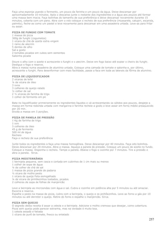 Faça uma esponja usando o fermento, um pouco da farinha e um pouco da água. Deixe descansar por
aproximadamente 10 minutos. Após o descanso junte o restante dos ingredientes e a água aos poucos até formar
uma massa bem macia. Faça bolinhas do tamanho de sua preferência e deixe descansar novamente durante 15
minutos, coberta com um pano. Abra com o rolo coloque o recheio de sua preferência (mussarela, catupiri, escarola,
palmito), feche-as como um pastel e leve novamente para descansar em uma assadeira untada. Leve-as para fritar
ou assar.

PIZZA DE FUNGHI COM TOMATE
1 massa de pizza
300g de funghi (cogumelos)
1 xícara de chá de azeite extra virgem
1 ramo de alecrim
5 dentes de alho
Sal a gosto
2 tomates picados em cubos sem sementes
Salsinha picada

Doure o alho com o azeite e acrescente o funghi e o alecrim. Deixe em fogo baixo até exalar o cheiro do funghi.
Desligue o fogo e reserve.
Abra a massa numa assadeira de alumínio untada. Coloque uma camada de tomate e salsinha e, por último,
acrescente o funghi. Para desenformar com mais facilidade, passe a faca em toda as laterais da fôrma de alumínio.

PIZZA DE LIQUIDIFICADOR
2 xícaras de leite
¼ de xícara de óleo
3 ovos
3 colheres de queijo ralado
½ colher de sal
2 ½ xícaras de farinha de trigo
1 colher de fermento em pó

Bata no liquidificador primeiramente os ingredientes líquidos e vá acrescentando os sólidos aos poucos, despeje a
massa em forma redonda untada com margarina e farinha recheie a gosto e leve assar em forno médio preaquecido
por 20 min.
Divida a massa em 3 porções.

PIZZA DE PANELA DE PRESSÃO
1 Kg de farinha de trigo
1 ovo
3 colheres de óleo
45 g de fermento
500 ml de água
Recheio
Faça o recheio de sua preferência

Junte todos os ingredientes a faça uma massa homogênea. Deixe descansar por 40 minutos. Faça oito bolinhos.
Deixe descansar por 20 minutos. Abra a massa. Aqueça a panela de pressão. Coloque um pouco de azeite no fundo.
Coloque a massa. Disponha o recheio. Tampe a panela. Abaixe o fogo e cozinhe por 7 minutos. Tire a pressão e
abra a panela. Sirva.

PIZZA MEDITERRÂNEA
1 berinjela pequena, sem casca e cortada em cubinhos de 1 cm mais ou menos
1 colher de sopa de água
¼ de colher de chá de sal
1 massa de pizza grande de padaria
½ xícara de molho pesto
1 xícara de queijo Feta esmigalhado
¼ de xícara de pinhõezinhos tostados, picados
2 colheres de sopa de folhas de manjericão

Leve a berinjela ao microondas com água e sal. Cubra e cozinhe em potência alta por 5 minutos ou até amaciar.
Escorra e reserve.
Espalhe o pesto na massa de pizza, cubra com a berinjela, o queijo e os pinhõezinhos. Leve ao forno a gás por 10
minutos ou até derreter o queijo. Retire do forno e espalhe o manjericão. Sirva.

PIZZA SEM QUEIJO
O segredo desta receita é assar a cebola e a berinjela. Adicione o molho cremoso que desejar, como cobertura.
Pizza sem queijo pode parecer estranha, mas na verdade é muito boa.
1 cebola assada e fatiada
1 xícara de purê de tomate, fresco ou enlatado

                                                                                                                257
 