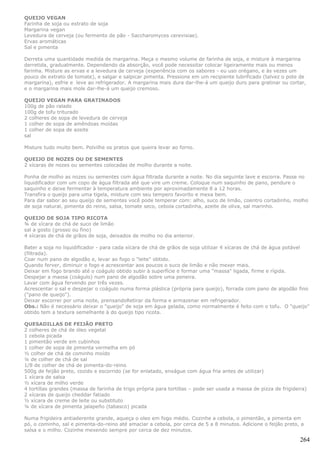 QUEIJO VEGAN
Farinha de soja ou extrato de soja
Margarina vegan
Levedura de cerveja (ou fermento de pão - Saccharomyces cerevisiae).
Ervas aromáticas
Sal e pimenta

Derreta uma quantidade medida de margarina. Meça o mesmo volume de farinha de soja, e misture à margarina
derretida, gradualmente. Dependendo da absorção, você pode necessitar colocar ligeiramente mais ou menos
farinha. Misture as ervas e a levedura de cerveja (experiência com os sabores - eu uso orégano, e às vezes um
pouco de extrato de tomate), e salgar e salpicar pimenta. Pressione em um recipiente lubrificado (talvez o pote de
margarina), esfrie e leve ao refrigerador. A margarina mais dura dar-lhe-á um queijo duro para gratinar ou cortar,
e o margarina mais mole dar-lhe-á um queijo cremoso.

QUEIJO VEGAN PARA GRATINADOS
100g de pão ralado
100g de tofu triturado
2 colheres de sopa de levedura de cerveja
1 colher de sopa de amêndoas moídas
1 colher de sopa de azeite
sal

Misture tudo muito bem. Polvilhe os pratos que queira levar ao forno.

QUEIJO DE NOZES OU DE SEMENTES
2 xícaras de nozes ou sementes colocadas de molho durante a noite.

Ponha de molho as nozes ou sementes com água filtrada durante a noite. No dia seguinte lave e escorra. Passe no
liquidificador com um copo de água filtrada até que vire um creme. Coloque num saquinho de pano, pendure o
saquinho e deixe fermentar à temperatura ambiente por aproximadamente 8 a 12 horas.
Transfira o queijo para uma tigela, misture com seu tempero favorito e mexa bem.
Para dar sabor ao seu queijo de sementes você pode temperar com: alho, suco de limão, coentro cortadinho, molho
de soja natural, pimenta do reino, salsa, tomate seco, cebola cortadinha, azeite de oliva, sal marinho.

QUEIJO DE SOJA TIPO RICOTA
¾ de xícara de chá de suco de limão
sal a gosto (grosso ou fino)
4 xícaras de chá de grãos de soja, deixados de molho no dia anterior.

Bater a soja no liquidificador - para cada xícara de chá de grãos de soja utilizar 4 xícaras de chá de água potável
(filtrada).
Coar num pano de algodão e, levar ao fogo o "leite" obtido.
Quando ferver, diminuir o fogo e acrescentar aos poucos o suco de limão e não mexer mais.
Deixar em fogo brando até o coágulo obtido subir à superfície e formar uma "massa" ligada, firme e rígida.
Despejar a massa (coágulo) num pano de algodão sobre uma peneira.
Lavar com água fervendo por três vezes.
Acrescentar o sal e despejar o coágulo numa forma plástica (própria para queijo), forrada com pano de algodão fino
("pano de queijo").
Deixar escorrer por uma noite, prensandoRetirar da forma e armazenar em refrigerador.
Obs.: Não é necessário deixar o "queijo" de soja em água gelada, como normalmente é feito com o tofu. O "queijo"
obtido tem a textura semelhante à do queijo tipo ricota.

QUESADILLAS DE FEIJÃO PRETO
2 colheres de chá de óleo vegetal
1 cebola picada
1 pimentão verde em cubinhos
1 colher de sopa de pimenta vermelha em pó
½ colher de chá de cominho moído
¼ de colher de chá de sal
1/8 de colher de chá de pimenta-do-reino
500g de feijão preto, cozido e escorrido (se for enlatado, enxágue com água fria antes de utilizar)
1 xícara de salsa
½ xícara de milho verde
4 tortillas grandes (massa de farinha de trigo própria para tortillas – pode ser usada a massa de pizza de frigideira)
2 xícaras de queijo cheddar fatiado
½ xícara de creme de leite ou substituto
¼ de xícara de pimenta jalapeño (tabasco) picada

Numa frigideira antiaderente grande, aqueça o oleo em fogo médio. Cozinhe a cebola, o pimentão, a pimenta em
pó, o cominho, sal e pimenta-do-reino até amaciar a cebola, por cerca de 5 a 8 minutos. Adicione o feijão preto, a
salsa e o milho. Cozinhe mexendo sempre por cerca de dez minutos.

                                                                                                                   264
 