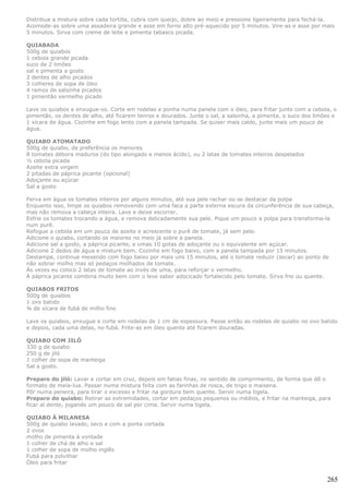Distribua a mistura sobre cada tortilla, cubra com queijo, dobre ao meio e pressione ligeiramente para fechá-la.
Acomode-as sobre uma assadeira grande e asse em forno alto pré-aquecido por 5 minutos. Vire-as e asse por mais
5 minutos. Sirva com creme de leite e pimenta tabasco picada.

QUIABADA
500g de quiabos
1 cebola grande picada
suco de 2 limões
sal e pimenta a gosto
2 dentes de alho picados
3 colheres de sopa de óleo
4 ramos de salsinha picados
1 pimentão vermelho picado

Lave os quiabos e enxugue-os. Corte em rodelas e ponha numa panela com o óleo, para fritar junto com a cebola, o
pimentão, os dentes de alho, até ficarem tenros e dourados. Junte o sal, a salsinha, a pimenta, o suco dos limões e
1 xícara de água. Cozinhe em fogo lento com a panela tampada. Se quiser mais caldo, junte mais um pouco de
água.

QUIABO ATOMATADO
500g de quiabo, de preferência os menores
8 tomates débora maduros (do tipo alongado e menos ácido), ou 2 latas de tomates inteiros despelados
½ cebola picada
Azeite extra virgem
2 pitadas de páprica picante (opcional)
Adoçante ou açúcar
Sal a gosto

Ferva em água os tomates inteiros por alguns minutos, até sua pele rachar ou se destacar da polpa
Enquanto isso, limpe os quiabos removendo com uma faca a parte externa escura da circunferência de sua cabeça,
mas não remova a cabeça inteira. Lave e deixe escorrer.
Esfrie os tomates trocando a água, e remova delicadamente sua pele. Pique um pouco a polpa para transforma-la
num purê.
Refogue a cebola em um pouco de azeite e acrescente o purê de tomate, já sem pele.
Adicione o quiabo, cortando os maiores no meio já sobre a panela.
Adicione sal a gosto, a páprica picante, e umas 10 gotas de adoçante ou o equivalente em açúcar.
Adicione 2 dedos de água e misture bem. Cozinhe em fogo baixo, com a panela tampada por 15 minutos.
Destampe, continue mexendo com fogo baixo por mais uns 15 minutos, até o tomate reduzir (secar) ao ponto de
não sobrar molho mas só pedaços molhados de tomate.
Às vezes eu coloco 2 latas de tomate ao invés de uma, para reforçar o vermelho.
A páprica picante combina muito bem com o leve sabor adocicado fortalecido pelo tomate. Sirva frio ou quente.

QUIABOS FRITOS
500g de quiabos
1 ovo batido
¾ de xícara de fubá de milho fino

Lave os quiabos, enxugue e corte em rodelas de 1 cm de espessura. Passe então as rodelas de quiabo no ovo batido
e depois, cada uma delas, no fubá. Frite-as em óleo quente até ficarem douradas.

QUIABO COM JILÓ
330 g de quiabo
250 g de jiló
1 colher de sopa de manteiga
Sal a gosto.

Preparo do jiló: Lavar e cortar em cruz, depois em fatias finas, no sentido de comprimento, de forma que dê o
formato de meia-lua. Passar numa mistura feita com as farinhas de rosca, de trigo e maisena.
Pôr numa peneira, para tirar o excesso e fritar na gordura bem quente. Servir numa tigela.
Preparo do quiabo: Retirar as extremidades, cortar em pedaços pequenos ou médios, e fritar na manteiga, para
ficar al dente, jogando um pouco de sal por cima. Servir numa tigela.

QUIABO À MILANESA
500g de quiabo lavado, seco e com a ponta cortada
2 ovos
molho de pimenta à vontade
1 colher de chá de alho e sal
1 colher de sopa de molho inglês
Fubá para polvilhar
Óleo para fritar


                                                                                                               265
 