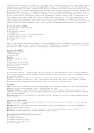 Prepare a massa formando um "vulcão" com a farinha de trigo e o sal. Acrescente no centro a manteiga e a gordura
vegetal, ambas bem geladas. Com uma faca, vá picando a gordura e manteiga na farinha até obter pedaços do
tamanho de ervilhas. Utilizando a ponta dos dedos, trabalhe levemente a massa até obter a textura de areia grossa.
Acrescente a água aos poucos, somente para ligar a massa. Forme uma bola. Embrulhe em filme de plástico e leve
à geladeira. Aqueça o forno a 170º graus (médio/baixo). Corte os champignons. Coloque a manteiga em uma
frigideira e leve ao fogo. Assim que começar a borbulhar, acrescente o alho picado e refogue até que o alho comece
a dourar. Acrescente os champignons e refogue em fogo alto por 3 minutos. Salpique com a salsinha e retire do
fogo para que esfrie. Abra a massa e forre uma forma rasa de aro removível de 25 cm. Bata levemente em uma
tigela o creme de leite, ovos, parmesão, sal, pimenta-do-reino e uma pitada de noz moscada. Acrescente os
cogumelos (e os líquidos se houver) ao creme e misture novamente. Cubra a massa. Leve ao forno por cerca de 30
minutos, ou até que o recheio esteja firme e a massa dourada. Deixe esfriar levemente antes de desenformar.

QUIBE DE GRÃO DE BICO
1 xícara de chá de trigo para quibe
1 cebola picada
1 dente de alho amassad
suco de 1 limão
2 xícara de chá de grão de bico cozido e amassado
1 colher de sopa de molho de soja
1 colher de chá de azeite
sal a gosto

Deixe o trigo para kibe de molho em 2 xícaras de chá de água por 6 horas. Escorra bem e misture com a cebola, o
alho, o limão, o grão de bico, o molho de soja, o azeite e o sal. Distribua numa assadeira untada. Pincele o azeite.
Asse em forno médio (180ºC), por cerca de 30 minutos ou até ficar firme e dourado.

QUICHE DE QUEIJO
500g de farinha de trigo
250g de manteiga
1 pitada de sal
Recheio
500g de queijo prato ralado
4 ovos
2 caixinhas de creme de leite
2 colheres de sopa de queijo
parmesão ralado
Sal, pimenta-do-reino e
noz-moscada a gosto

Em uma tigela, coloque a farinha de trigo, o sal e a manteiga cortada em pedacinhos. Misture esses ingredientes
com as mãos, mesclando bem até obter uma massa homogênea e firme. Forre com ela 12 forminhas para quiches,
previamente untadas.
Recheio: Bata os ovos como se fosse para fazer uma omelete. Coloque em seguida o queijo prato, o sal, a
pimenta-do-reino e a noz-moscada. Junte o creme de leite. Se quiser, inclua cebola picada ou bacon, rúcula ou
alho-porro refogado. Salpique o queijo parmesão e leve ao forno a 200ºC por 40 minutos.

QUINOA
Use: como o arroz. Ele pode ser substituído nas receitas doces ou salgadas pela quinoa - que também pode ser
usada em parceria com outros grãos para a receita não ficar tão cara.
Receitas simples: ao fazer tabule, prefira a quinoa ao trigo; se fizer um bife à milanesa, use a quinoa para
empanar; ao temperar uma salada, jogue alguns grãos de quinoa; para preparar uma massa, dispense a farinha e
opte pelo cereal sagrado.
Combine com: tudo. O sabor delicado da quinoa vai bem com qualquer tipo de prato, seja ele salgado, doce ou
mesmo picante.

Se comprar na forma de:
Grão: prefira usar em saladas ou como substituto do arroz. Nesses casos, sempre refogue ou cozinhe a quinoa
antes de usá-la nas receitas.
Farinha: troque a farinha de trigo por ela. Experimente colocar a farinha de quinoa em todas as receitas que
levariam trigo. Fica uma delícia.
Flocos: como os de aveia, use em sorvetes ou sopas - mas sempre sirva os flocos cru, sem cozinhar.
Macarrão: cozinhe normalmente, como qualquer outro tipo de massa.

QUINOA COM TOMATE SECO E ESPINAFRE
1 xícara de quinoa
1 xícara de tomate seco
1 xícara de espinafre picadinho
½ cebola em pedaços grandes
1 colher de azeite



                                                                                                                  267
 