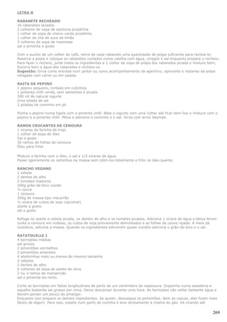 LETRA R

RABANETE RECHEADO
16 rabanetes lavados
2 colheres de sopa de azeitona picadinha
1 colher de sopa de cheiro-verde picadinho
1 colher de chá de suco de limão
3 colheres de sopa de maionese
sal e pimenta a gosto

Com o auxílio de um colher de café, retire de cada rabanete uma quantidade de polpa suficiente para recheá-lo;
Reserve a polpa e coloque os rabanetes cortados numa vasilha com água, vinagre e sal enquanto prepara o recheio;
Para fazer o recheio, junte todos os ingredientes a 1 colher de sopa de polpa dos rabanetes picada e misture bem;
Escorra bem a água dos rabanetes e recheie-os.
Sugestão: Sirva como entrada num jantar ou como acompanhamento de aperitivo; aproveite o restante da polpa
refogado com carne ou em salada.

RAITA DE PEPINO
1 pepino pequeno, cortado em cubinhos
1 pimenta chilli verde, sem sementes e picada
300 ml de natural iogurte
Uma pitada de sal
2 pitadas de cominho em pó

Ponha o pepino numa tigela com a pimenta chilli. Bata o iogurte com uma colher até ficar bem liso e misture com o
pepino e a pimenta chilli. Mexa e adicione o cominho e o sal. Sirva com arroz basmati.

RAMOS CROCANTES DE CENOURA
1 xícaras de farinha de trigo
1 colher de sopa de óleo
Sal a gosto
30 ramos de folhas de cenoura
Óleo para fritar

Misture a farinha com o óleo, o sal e 1/2 xícaras de água.
Passe ligeiramente os raminhos na massa sem cobri-los totalmente e frite no óleo quente.

RANCHO VEGANO
1 cebola
2 dentes de alho
2 tomates maduros
200g grão-de-bico cozido
½ couve
1 cenoura
200g de massa tipo macarrão
½ xícara de cubos de soja (opcional)
azeite a gosto
sal a gosto

Refoga no azeite a cebola picada, os dentes de alho e os tomates picados. Adiciona 1 xícara de água e deixa ferver.
Junta a cenoura em rodelas, os cubos de soja previamente demolhados e as folhas de couve ripada. A meio da
cozedura, adicona a massa. Quando os ingredientes estiverem quase cozidos adiciona o grão-de-bico e o sal.

RATATOUILLE I
4 berinjelas médias
sal grosso
2 pimentões vermelhos
2 pimentões amarelos
4 abobrinhas mais ou menos do mesmo tamanho
2 cebolas
3 dentes de alho
6 colheres de sopa de azeite de oliva
2 ou 3 ramos de manjericão
sal e pimenta-do-reino.

Corte as berinjelas em fatias longitudinais de perto de um centímetro de espessura. Disponha numa assadeira e
espalhe bastante sal grosso por cima. Deixe descansar durante uma hora. As berinjelas vão soltar bastante água e
devem perder um pouco do amargor.
Enquanto isso prepare os demais ingredientes. Se quiser, descasque os pimentões. Sem as cascas, eles ficam mais
fáceis de digerir. Para isso, espete num garfo de cozinha e leve diretamente à chama do gás. Vá virando até

                                                                                                                269
 