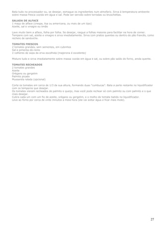 Bata tudo no processador ou, se desejar, esmague os ingredientes num almofariz. Sirva à temperatura ambiente
sobre massa fresca cozida em água e sal. Pode ser servido sobre torradas ou bruschettas.

SALADA DE ALFACE
1 maço de alface (crespa, lisa ou americana, ou mais de um tipo)
Azeite, sal e vinagre ou limão

Lave muito bem a alface, folha por folha. Se desejar, rasgue a folhas maiores para facilitar na hora de comer.
Tempere com sal, azeite e vinagre e sirva imediatamente. Sirva com pratos quentes ou dentro do pão francês, como
recheio de sanduíche.

TOMATES FRESCOS
2 tomates grandes, sem sementes, em cubinhos
Sal e pimenta-do-reino
2 colheres de sopa da erva escolhida (majerona é excelente)

Misture tudo e sirva imediatamente sobre massa cozida em água e sal, ou sobre pão saído do forno, ainda quente.

TOMATES RECHEADOS
2 tomates grandes
Azeite
Orégano ou gergelim
Palmito picado
Mussarela ralada (opcional)

Corte os tomates em cerca de 1/3 da sua altura, formando duas "cumbucas". Bata a parte restante no liquidificador
com os temperos que desejar.
Os tomates vieram recheados de palmito e queijo, mas você pode rechear só com palmito ou com palmito e o que
mais desejar.
Cubra cada um com um fio de azeite, orégano ou gergelim, e o molho de tomate batido no liquidificador.
Leve ao forno por cerca de vinte minutos a meia hora (ele vai soltar água e ficar mais mole).




                                                                                                               27
 