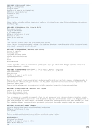RECHEIO DE EMPADA À MODA
200 g de palmito picado
500 g de ervilha
2 colheres de sopa de farinha de trigo
100 ml de extrato de tomate
2 dentes de alho
½ cebola
300 ml de água
Sal

Doure o alho e a cebola, adicione o palmito, a ervilha, o extrato de tomate e sal. Acrescente água e engrosse com
farinha de trigo.

RECHEIO DE ESCAROLA COM TOMATE SECO
2 maços de escarola
100 g de tomate seco
¼ de cebola picada
200 g de molho branco de soja
2 dentes de alho
Pitada de noz moscada
Sal

Lave e pique a escarola. Deixe em água morna por 5 minutos.
Doure o alho e a cebola temperados com sal e noz moscada. Adicione a escarola e deixe esfriar. Coloque o tomate
seco picado e acrescente o molho branco.

RECHEIO DE ESPINAFRE – Recheio para esfihas
1 maço de espinafre
1 cebola picada
1 punhado de cheiro verde
1 colher de molho de tomate
sal
azeite
azeitona picada

Lavar o espinafre e colocá-lo para cozinhar apenas com a água que estiver nele. Refogar a cebola, adicionar os
demais ingredientes e cozinhar.

RECHEIO DE ESPINAFRE COM RICOTA – Para massas, tortas e empadas
600g de espinafre
450g de ricota
4 colheres de sopa de queijo ralado
1 pitada noz-moscada

Cozinhe por apenas 1 minuto o espinafre em bastante água fervendo com sal. Retire e passe pela água gelada, de
preferência com cubos de gelo, para manter a cor. Pique bem o espinafre e misture aos demais ingredientes até
obter uma massa firme.
Este recheio se adapta muito bem aos ravioli, tortellini, cappelletti e canelloni, tortas e empadinhas.

RECHEIO DE GORGONZOLA – Recheio para crepes
2 colheres de sopa de requeijão
1 xícara de mussarela ralada
1 xícara de gorgonzola picado

Faça uma pasta com requeijão e muzzarela ralada (no ralo grosso, na hora) e acrescente gorgonzola bem picado.
Use uma proporção de mais ou menos 1 parte da pasta de requeijão com muzzarela para 1 parte de gorgonzola, ou
varie de acordo com seu gosto. Depois é só rechear o crepe ainda quente e levar ao forno, para derreter. Fica show.
Com essa base dá para variar os recheios com queijo camembert, parmesão, provolone ou o que mais quiser

RECHEIO DE LEGUMES PARA EMPADA
200 g de legumes diversos ou uma lata de seleta de legumes
200 g de molho branco de soja
salsa picada

Cozinhe os legumes picados e escorra. Adicione o molho branco e a salsa.

Molho branco
200 ml de leite de soja
2 colheres de sopa de amido de milho
Pitada de noz moscada
Sal

                                                                                                                 272
 