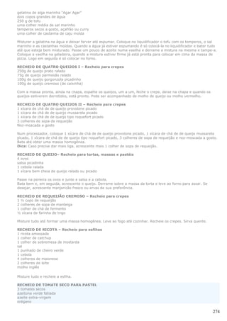 gelatina de alga marinha "Agar Agar"
dois copos grandes de água
250 g de tofu
uma colher média de sal marinho
temperos secos a gosto, açafrão ou curry
uma colher de castanha de caju moída

Misturar a gelatina na água e deixar ferver até espumar. Coloque no liquidificador o tofu com os temperos, o sal
marinho e as castanhas moídas. Quando a água já estiver espumando é só colocá-la no liquidificador e bater tudo
até que esteja bem misturado. Passe um pouco de azeite numa vasilha e derrame a mistura na mesma e tampe-a.
Coloque a vasilha na geladeira, quando a mistura estiver firme já está pronta para colocar em cima da massa de
pizza. Logo em seguida é só colocar no forno.

RECHEIO DE QUATRO QUEIJOS I – Recheio para crepes
250g de queijo prato ralado
75g de queijo parmesão ralado
100g de queijo gorgonzola picadinho
100g de queijo cremoso (de caixinha)

Com a massa pronta, ainda na chapa, espalhe os queijos, um a um, feche o crepe, deixe na chapa e quando os
queijos estiverem derretidos, está pronto. Pode ser acompanhado de molho de queijo ou molho vermelho.

RECHEIO DE QUATRO QUEIJOS II – Recheio para crepes
1 xícara de chá de de queijo provolone picado
1 xícara de chá de de queijo mussarela picado
1 xícara de chá de de queijo tipo roquefort picado
3 colheres de sopa de requeijão
Noz-moscada a gosto

Num processador, coloque 1 xícara de chá de de queijo provolone picado, 1 xícara de chá de de queijo mussarela
picado, 1 xícara de chá de de queijo tipo roquefort picado, 3 colheres de sopa de requeijão e noz-moscada a gosto.
Bata até obter uma massa homogênea.
Dica: Caso precise dar mais liga, acrescente mais 1 colher de sopa de requeijão.

RECHEIO DE QUEIJO– Recheio para tortas, massas e pastéis
4 ovos
salsa picadinha
1 cebola ralada
1 xícara bem cheia de queijo ralado ou picado

Passe na peneira os ovos e junte a salsa e a cebola.
Bata bem e, em seguida, acrescente o queijo. Derrame sobre a massa da torta e leve ao forno para assar. Se
desejar, acrescente manjericão fresco ou ervas de sua preferência.

RECHEIO DE REQUEIJÃO CREMOSO – Recheio para crepes
1 ½ copo de requeijão
2 colheres de sopa de manteiga
1 colher de chá de fermento
½ xícara de farinha de trigo

Misture tudo até formar uma massa homogênea. Leve ao fogo até cozinhar. Recheie os crepes. Sirva quente.

RECHEIO DE RICOTA – Recheio para esfihas
1 ricota amassada
1 colher de catchup
1 colher de sobremesa de mostarda
sal
1 punhado de cheiro verde
1 cebola
4 colheres de maionese
2 colheres de leite
molho inglês

Misture tudo e recheie a esfiha.

RECHEIO DE TOMATE SECO PARA PASTEL
3 tomates secos
azeitona verde fatiada
azeite extra-virgem
orégano

                                                                                                               274
 