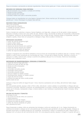 Pique os tomates e acrescente os demais ingredientes. Deixe tomar gosto por 1 hora, antes de rechear os pastéis.

RECHEIO DE VERDURA PARA ESFIRRA
2 pés de escarola crua, lavados e cortado em tirinhas
3 dentes de alho socados
1 cebola grande bem picada
3 tomates médios sem pele e sementes picados

Coloque todos os ingredientes em uma tigela e tempere bem. Deixe marinar por 30 minutos e escorra em peneira
grande por 1 hora. Empregue no preparo das esfirras.

RECHEIO PARA SANDUÍCHES
100 g de mussarela
quanto baste de orégano
1 unidade de tomate maduro
quanto baste de azeite

Corte o tomate em cubinhos e reserve. Numa frigideira, em fogo alto, coloque um fio de azeite e deixe aquecer.
Adicione o tomate e mexa com uma colher de pau. Abaixe o fogo, Vá picando as fatias de mussarella e adicionando
na frigideira. Conforme vai derrentendo, vá mexendo com a colher de pau. Quando acabar a mussarella, adicione
orégano a gosto, mexa mais um pouquinho e desligue o fogo. Abra os pães e recheie-os.

REFOGADO COLORIDO
1 colher de chá de margarina light
1 cebola média ralada
1 dente de alho amassado
2 xícaras de chá de chuchu em cubinhos
1 xícara de chá de cenoura em rodelas
¼ xícara de chá de caldo de legumes
1 colher de sopa de salsinha picada

Coloque a margarina em uma fôrma refratária e leve ao forno de microondas em potência alta por 1 minuto. Junte a
cebola e o alho e leve novamente ao microondas por mais 1 minuto até a cebola murchar. Adicione o chuchu, a
cenoura e o caldo; misture bem, tampe e cozinhe em potência alta por 8 a 12 minutos. Retire do microondas,
polvilhe com a salsinha e sirva.

REFOGADO DE MANDIOQUINHA, CENOURA E PIMENTÃO
1 xícara de chá de trigo para kibe
2 colheres de sopa de óleo de soja
2 dentes de alho amassados
1 cebola picada
½ pimentão vermelho picado
½ pimentão verde picado
½ pimentão amarelo picado
1 cenoura ralada no ralador grosso
2 mandioquinhas raladas no ralador grosso
1 xícara de chá de ervilha
3 colheres de sopa de cheiro-verde picado
quanto baste de sal

Coloque o trigo de molho em água fria por 1 hora. Escorra e pressione com as mãos, até eliminar toda a água.
Reserve.
Em uma panela grande, aqueça o óleo e frite o alho, até dourar. Junte a cebola e os pimentões e refogue até que
comecem a murchar. Adicione a cenoura, as mandioquinhas e a ervilha. Cozinhe em fogo médio, mexendo algumas
vezes, por 5 minutos. Acrescente o trigo, o cheiro-verde e o sal. Continue o cozimento por mais 5 minutos. Sirva
em seguida

RELISH DE MILHO E TOMATES
6 tomates firmes
¼ de xícara de chá de milho em conserva
1 cebola pequena
6 colheres de sopa de vinagre
2 colheres de sopa de açúcar mascavo
1 colher de chá de mostarda em grãos
sal e pimenta do reino

Pique finamente a cebola, retire as sementes dos tomates e corte em cubinhos de ½ cm. Salgue levemente os
cubinhos de tomate e coloque-os em uma peneira por 20 minutos para perderem um pouco de liquido. Coloque os
tomates escorridos e a cebola picada em um recipiente. Acrescente o milho e a mostarda em grão. Misture bem e
salpique com um pouco de sal e pimenta-do-reino. Em uma pequena panela, aqueça o vinagre e o açúcar até que o

                                                                                                              275
 