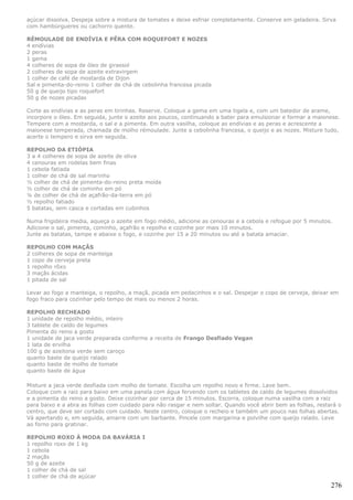 açúcar dissolva. Despeja sobre a mistura de tomates e deixe esfriar completamente. Conserve em geladeira. Sirva
com hambúrgueres ou cachorro quente.

RÉMOULADE DE ENDÍVIA E PÊRA COM ROQUEFORT E NOZES
4 endívias
2 peras
1 gema
4 colheres de sopa de óleo de girassol
2 colheres de sopa de azeite extravirgem
1 colher de café de mostarda de Dijon
Sal e pimenta-do-reino 1 colher de chá de cebolinha francesa picada
50 g de queijo tipo roquefort
50 g de nozes picadas

Corte as endívias e as peras em tirinhas. Reserve. Coloque a gema em uma tigela e, com um batedor de arame,
incorpore o óleo. Em seguida, junte o azeite aos poucos, continuando a bater para emulsionar e formar a maionese.
Tempere com a mostarda, o sal e a pimenta. Em outra vasilha, coloque as endívias e as peras e acrescente a
maionese temperada, chamada de molho rémoulade. Junte a cebolinha francesa, o queijo e as nozes. Misture tudo,
acerte o tempero e sirva em seguida.

REPOLHO DA ETIÓPIA
3 a 4 colheres de sopa de azeite de oliva
4 cenouras em rodelas bem finas
1 cebola fatiada
1 colher de chá de sal marinho
½ colher de chá de pimenta-do-reino preta moída
½ colher de chá de cominho em pó
¼ de colher de chá de açafrão-da-terra em pó
½ repolho fatiado
5 batatas, sem casca e cortadas em cubinhos

Numa frigideira media, aqueça o azeite em fogo médio, adicione as cenouras e a cebola e refogue por 5 minutos.
Adicione o sal, pimenta, cominho, açafrão e repolho e cozinhe por mais 10 minutos.
Junte as batatas, tampe e abaixe o fogo, e cozinhe por 15 a 20 minutos ou até a batata amaciar.

REPOLHO COM MAÇÃS
2 colheres de sopa de manteiga
1 copo de cerveja preta
1 repolho rôxo
3 maçãs ácidas
1 pitada de sal

Levar ao fogo a manteiga, o repolho, a maçã, picada em pedacinhos e o sal. Despejar o copo de cerveja, deixar em
fogo fraco para cozinhar pelo tempo de mais ou menos 2 horas.

REPOLHO RECHEADO
1 unidade de repolho médio, inteiro
3 tablete de caldo de legumes
Pimenta do reino a gosto
1 unidade de jaca verde preparada conforme a receita de Frango Desfiado Vegan
1 lata de ervilha
100 g de azeitona verde sem caroço
quanto baste de queijo ralado
quanto baste de molho de tomate
quanto baste de água

Misture a jaca verde desfiada com molho de tomate. Escolha um repolho novo e firme. Lave bem.
Coloque com a raiz para baixo em uma panela com água fervendo com os tabletes de caldo de legumes dissolvidos
e a pimenta do reino a gosto. Deixe cozinhar por cerca de 15 minutos. Escorra, coloque numa vasilha com a raiz
para baixo e a abra as folhas com cuidado para não rasgar e nem soltar. Quando você abrir bem as folhas, restará o
centro, que deve ser cortado com cuidado. Neste centro, coloque o recheio e também um pouco nas folhas abertas.
Vá apertando e, em seguida, amarre com um barbante. Pincele com margarina e polvilhe com queijo ralado. Leve
ao forno para gratinar.

REPOLHO ROXO À MODA DA BAVÁRIA I
1 repolho roxo de 1 kg
1 cebola
2 maçãs
50 g de azeite
1 colher de chá de sal
1 colher de chá de açúcar
                                                                                                              276
 