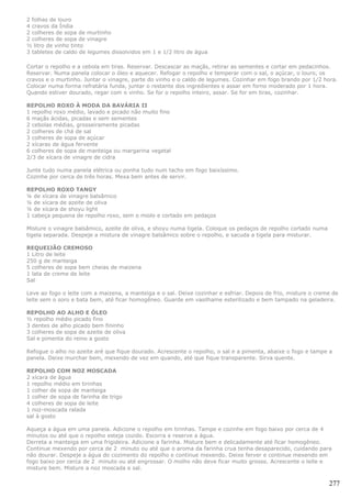 2 folhas de louro
4 cravos da Índia
2 colheres de sopa de murtinho
2 colheres de sopa de vinagre
½ litro de vinho tinto
3 tabletes de caldo de legumes dissolvidos em 1 e 1/2 litro de água

Cortar o repolho e a cebola em tiras. Reservar. Descascar as maçãs, retirar as sementes e cortar em pedacinhos.
Reservar. Numa panela colocar o óleo e aquecer. Refogar o repolho e temperar com o sal, o açúcar, o louro, os
cravos e o murtinho. Juntar o vinagre, parte do vinho e o caldo de legumes. Cozinhar em fogo brando por 1/2 hora.
Colocar numa forma refratária funda, juntar o restante dos ingredientes e assar em forno moderado por 1 hora.
Quando estiver dourado, regar com o vinho. Se for o repolho inteiro, assar. Se for em tiras, cozinhar.

REPOLHO ROXO À MODA DA BAVÁRIA II
1 repolho roxo médio, lavado e picado não muito fino
6 maçãs ácidas, picadas e sem sementes
2 cebolas médias, grosseiramente picadas
2 colheres de chá de sal
3 colheres de sopa de açúcar
2 xícaras de água fervente
6 colheres de sopa de manteiga ou margarina vegetal
2/3 de xícara de vinagre de cidra

Junte tudo numa panela elétrica ou ponha tudo num tacho em fogo baixíssimo.
Cozinhe por cerca de três horas. Mexa bem antes de servir.

REPOLHO ROXO TANGY
¼ de xícara de vinagre balsâmico
¼ de xícara de azeite de oliva
¼ de xícara de shoyu light
1 cabeça pequena de repolho roxo, sem o miolo e cortado em pedaços

Misture o vinagre balsâmico, azeite de oliva, e shoyu numa tigela. Coloque os pedaços de repolho cortado numa
tigela separada. Despeje a mistura de vinagre balsâmico sobre o repolho, e sacuda a tigela para misturar.

REQUEIJÃO CREMOSO
1 Litro de leite
250 g de manteiga
5 colheres de sopa bem cheias de maizena
1 lata de creme de leite
Sal

Leve ao fogo o leite com a maizena, a manteiga e o sal. Deixe cozinhar e esfriar. Depois de frio, misture o creme de
leite sem o soro e bata bem, até ficar homogêneo. Guarde em vasilhame esterilizado e bem tampado na geladeira.

REPOLHO AO ALHO E ÓLEO
½ repolho médio picado fino
3 dentes de alho picado bem fininho
3 colheres de sopa de azeite de oliva
Sal e pimenta do reino a gosto

Refogue o alho no azeite aré que fique dourado. Acrescente o repolho, o sal e a pimenta, abaixe o fogo e tampe a
panela. Deixe murchar bem, mexendo de vez em quando, até que fique transparente. Sirva quente.

REPOLHO COM NOZ MOSCADA
2 xícara de água
1 repolho médio em tirinhas
1 colher de sopa de manteiga
1 colher de sopa de farinha de trigo
4 colheres de sopa de leite
1 noz-moscada ralada
sal à gosto

Aqueça a água em uma panela. Adicione o repolho em tirinhas. Tampe e cozinhe em fogo baixo por cerca de 4
minutos ou até que o repolho esteja cozido. Escorra e reserve a água.
Derreta a manteiga em uma frigideira. Adicione a farinha. Misture bem e delicadamente até ficar homogêneo.
Continue mexendo por cerca de 2 minuto ou até que o aroma da farinha crua tenha desaparecido, cuidando para
não dourar. Despeje a água do cozimento do repolho e continue mexendo. Deixe ferver e continue mexendo em
fogo baixo por cerca de 2 minuto ou até engrossar. O molho não deve ficar muito grosso. Acrescente o leite e
misture bem. Misture a noz moscada e sal.

                                                                                                                277
 