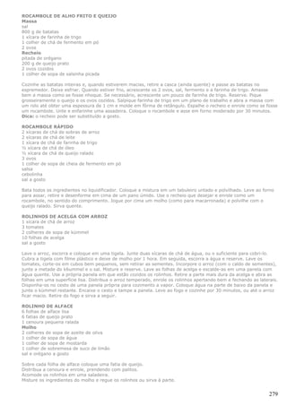 ROCAMBOLE DE ALHO FRITO E QUEIJO
Massa
sal
800 g de batatas
1 xícara de farinha de trigo
1 colher de chá de fermento em pó
2 ovos
Recheio
pitada de orégano
200 g de queijo prato
2 ovos cozidos
1 colher de sopa de salsinha picada

Cozinhe as batatas inteiras e, quando estiverem macias, retire a casca (ainda quente) e passe as batatas no
espremedor. Deixe esfriar. Quando estiver frio, acrescente os 2 ovos, sal, fermento e a farinha de trigo. Amasse
bem a massa como se fosse nhoque. Se necessário, acrescente um pouco de farinha de trigo. Reserve. Pique
grosseiramente o queijo e os ovos cozidos. Salpique farinha de trigo em um plano de trabalho e abra a massa com
um rolo até obter uma espessura de 1 cm e molde em fôrma de retângulo. Espalhe o recheio e enrole como se fosse
um rocambole. Unte e enfarinhe uma assadeira. Coloque o rocambole e asse em forno moderado por 30 minutos.
Dica: o recheio pode ser substituído a gosto.

ROCAMBOLE RÁPIDO
2 xícaras de chá de sobras de arroz
2 xícaras de chá de leite
1 xícara de chá de farinha de trigo
½ xícara de chá de óleo
½ xícara de chá de queijo ralado
3 ovos
1 colher de sopa de cheia de fermento em pó
salsa
cebolinha
sal a gosto

Bata todos os ingredientes no liquidificador. Coloque a mistura em um tabuleiro untado e polvilhado. Leve ao forno
para assar, retire e desenforme em cima de um pano úmido. Use o recheio que desejar e enrole como um
rocambole, no sentido do comprimento. Jogue por cima um molho (como para macarronada) e polvilhe com o
queijo ralado. Sirva quente.

ROLINHOS DE ACELGA COM ARROZ
1 xícara de chá de arroz
3 tomates
2 colheres de sopa de kümmel
10 folhas de acelga
sal a gosto

Lave o arroz, escorra e coloque em uma tigela. Junte duas xícaras de chá de água, ou o suficiente para cobri-lo.
Cubra a tigela com filme plástico e deixe de molho por 1 hora. Em seguida, escorra a água e reserve. Lave os
tomates, corte-os em cubos bem pequenos, sem retirar as sementes. Incorpore o arroz (com o caldo de sementes),
junte a metade do k6ummel e o sal. Misture e reserve. Lave as folhas de acelga e escalde-as em uma panela com
água quente. Use a própria panela em que estão cozidos os rolinhos. Retire a parte mais dura da acelga e abra as
folhas em uma superfície lisa. Distribua o arroz temperado, enrole os rolinhos apertando bem e fechando as laterais.
Disponha-os no cesto de uma panela própria para cozimento a vapor. Coloque água na parte de baixo da panela e
junte o kümmel restante. Encaixe o cesto e tampe a panela. Leve ao fogo e cozinhe por 30 minutos, ou até o arroz
ficar macio. Retire do fogo e sirva a seguir.

ROLINHO DE ALFACE
6 folhas de alface lisa
6 fatias de queijo prato
1 cenoura pequena ralada
Molho
2 colheres de sopa de azeite de oliva
1 colher de sopa de água
1 colher de sopa de mostarda
1 colher de sobremesa de suco de limão
sal e orégano a gosto

Sobre cada folha de alface coloque uma fatia de queijo.
Distribua a cenoura e enrole, prendendo com palitos.
Acomode os rolinhos em uma saladeira.
Misture os ingredientes do molho e regue os rolinhos ou sirva à parte.


                                                                                                                279
 