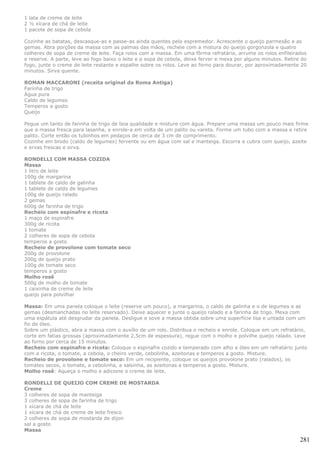 1 lata de creme de leite
2 ½ xícara de chá de leite
1 pacote de sopa de cebola

Cozinhe as batatas, descasque-as e passe-as ainda quentes pelo espremedor. Acrescente o queijo parmesão e as
gemas. Abra porções da massa com as palmas das mãos, recheie com a mistura do queijo gorgonzola e quatro
colheres de sopa de creme de leite. Faça rolos com a massa. Em uma fôrma refratária, arrume os rolos enfileirados
e reserve. A parte, leve ao fogo baixo o leite e a sopa de cebola, deixe ferver e mexa por alguns minutos. Retire do
fogo, junte o creme de leite restante e espalhe sobre os rolos. Leve ao forno para dourar, por aproximadamente 20
minutos. Sirva quente.

ROMAN MACCARONI (receita original da Roma Antiga)
Farinha de trigo
Água pura
Caldo de legumes
Temperos a gosto
Queijo

Pegue um tanto de farinha de trigo de boa qualidade e misture com água. Prepare uma massa um pouco mais firme
que a massa fresca para lasanha, e enrole-a em volta de um palito ou vareta. Forme um tubo com a massa e retire
palito. Corte então os tubinhos em pedaços de cerca de 3 cm de comprimento.
Cozinhe em brodo (caldo de legumes) fervente ou em água com sal e manteiga. Escorra e cubra com queijo, azeite
e ervas frescas e sirva.

RONDELLI COM MASSA COZIDA
Massa
1 litro de leite
100g de margarina
1 tablete de caldo de galinha
1 tablete de caldo de legumes
100g de queijo ralado
2 gemas
600g de farinha de trigo
Recheio com espinafre e ricota
1 maço de espinafre
300g de ricota
1 tomate
2 colheres de sopa de cebola
temperos a gosto
Recheio de provolone com tomate seco
200g de provolone
200g de queijo prato
100g de tomate seco
temperos a gosto
Molho rosê
500g de molho de tomate
1 caixinha de creme de leite
queijo para polvilhar

Massa: Em uma panela coloque o leite (reserve um pouco), a margarina, o caldo de galinha e o de legumes e as
gemas (desmanchadas no leite reservado). Deixe aquecer e junte o queijo ralado e a farinha de trigo. Mexa com
uma espátula até desgrudar da panela. Desligue e sove a massa obtida sobre uma superfície lisa e untada com um
fio de óleo.
Sobre um plástico, abra a massa com o auxílio de um rolo. Distribua o recheio e enrole. Coloque em um refratário,
corte em fatias grossas (aproximadamente 2,5cm de espessura), regue com o molho e polvilhe queijo ralado. Leve
ao forno por cerca de 15 minutos.
Recheio com espinafre e ricota: Coloque o espinafre cozido e temperado com alho e óleo em um refratário junto
com a ricota, o tomate, a cebola, o cheiro verde, cebolinha, azeitonas e temperos a gosto. Misture.
Recheio de provolone e tomate seco: Em um recipiente, coloque os queijos provolone prato (ralados), os
tomates secos, o tomate, a cebolinha, a salsinha, as azeitonas e temperos a gosto. Misture.
Molho rosê: Aqueça o molho e adicione o creme de leite.

RONDELLI DE QUEIJO COM CREME DE MOSTARDA
Creme
3 colheres de sopa de manteiga
3 colheres de sopa de farinha de trigo
1 xícara de chá de leite
1 xícara de chá de creme de leite fresco
2 colheres de sopa de mostarda de dijon
sal a gosto
Massa

                                                                                                                 281
 