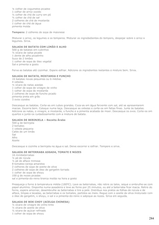 ¼ colher de cogumelos picados
1 colher de arroz cozido
½ colher de chá de curry em pó
½ colher de chá de sal
2 colheres de chá de mostarda
1 colher de chá de água
pimenta moída

Tempero: 2 colheres de sopa de maionese

Misturar o arroz, os legumes e os temperos. Misturar os ingrededientes do tempero, despejar sobre o arroz e
legumes. Sirva.

SALADA DE BATATA COM LIMÃO E ALHO
500 g de batatas em cubinhos
½ xícara de salsa picada
1 dente de alho picadinho
Suco de 2 limões
1 colher de sopa de óleo vegetal
Sal e pimenta a gosto

Ferva as batatas até cozinhar. Espere esfriar. Adicione os ingredientes restantes e misture bem. Sirva.

SALADA DE BATATA, MOSTARDA E FUNCHO
16 batatas novas pequenas ou 6 médias
4 cebolas
½ xícara de natas azedas
1 colher de sopa de vinagre de vinho
1 colher de sopa de mostarda
2 colheres de sopa de funcho picado
pimenta preta em grão
3 ovos cozidos

Descasque as batatas. Corte-as em cubos grandes. Coza-as em água fervente com sal, até se apresentarem
macias. Escorra bem. Coloque numa taça. Descasque as cebolas e corte-os em fatias finas. Junte às batatas.
Adicione as natas, o vinagre, a mostarda, o funcho e a pimenta acabada de moer. Descasque os ovos. Corte-os em
quartos e junte-os cuidadosamente com a mistura de batata.

SALADA DE BERINJELA – Receita Árabe
500 g de berinjela
2 tomates
1 cebola pequena
Caldo de um limão
Sal
Alho
Azeite

Descasque e cozinhe a berinjela na água e sal. Deixe escorrer e esfriar. Tempere e sirva.

SALADA DE BETERRABA ASSADA, TOMATE E NOZES
16 minibeterrabas
½ pé de rúcula
½ pé de alface mimosa
8 tomates-cereja amarelos
2 colheres de sopa de azeite de oliva
2 colheres de sopa de óleo de gergelim torrado
1 colher de sopa de shoyu
100 g de nozes picadas
sal e pimenta-do-reino branca moída na hora a gosto

Preaqueça o forno à temperatura média (180ºC). Lave as beterrabas, não retire os talos, seque e embrulhe-as com
papel-alumínio. Disponha numa assadeira e leve ao forno por 25 minutos, ou até a beterraba ficar macia. Retire do
forno, espere amornar, desembrulhe as beterrabas e tire a pele. Distribua nos pratos as folhas de rúcula e de
alface, limpas e lavadas, as beterrabas e os tomates, partidos ao meio. Regue com o azeite de oliva misturado com
o óleo de gergelim, o shoyu, o sal e a pimenta-do-reino e salpique as nozes. Sirva em seguida.

SALADA DE BOK CHOY (ACELGA CHINESA)
½ xícara de vinagre de vinho tinto
½ xícara de azeite de oliva
½ xícara de açúcar refinado
1 colher de sopa de shoyu

                                                                                                              284
 
