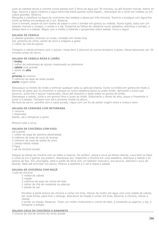 Lave as batatas-doces e cozinhe numa panela com 2 litros de água por 30 minutos, ou até ficarem macias. Retire do
fogo, escorra a água (reserve a água escorrida aidna quente numa tigela) , descasque-as e corte em rodelas ou em
cubos grandes. Reserve.
Mergulhe a catalônia na água do cozimento das batatas e deixe por três minutos. Escorra e enxágue com água fria.
Corte as folhas em pedaços de 2 cm. Reserve.
Lave o tomate, seque-os com toalha de papel e corte o tomate em gomos ou rodelas. Numa tigela, bata com um
batedor manual o vinagre, o azeite e o sal. Disponha as folhas de catalônia numa saladeira, distribua o tomate, a
batata-doce e a cebola. Regue com o molho e esfarele o gorgonzola sobre salada. Sirva a seguir.

SALADA DE CEBOLA
2 cebolas grandes, brancas ou roxas, cortadas em meias-luas
Sal, pimenta-do-reino, azeite de oliva e orégano a gosto
1 colher de chá de açúcar

Tempere a cebola primeiro com o açúcar, mexa bem e adicione os outros temperos a gosto. Deixe descansar por 20
minutos antes de servir.

SALADA DE CEBOLA ROXA E LIMÃO
3 limões
1 colher de sobremesa de açúcar mascavado ou demerara
1 cebola roxa grande
1 dente de alho
sal
pimenta de moinho
3 colheres de sopa de salsa picada
azeite virgem extra

Descasque os limões de modo a eliminar qualquer pele ou película branca. Corte os limões em gomos de modo a
eliminar as peles que os envolvem e coloque-os numa saladeira baixa ou prato fundo. Aproveite o sumo que
escorrer, junte-lhe o açúcar mascavado, mexa até dissolver e deite sobre os gomos de limão.
Descasque a cebola, corte-a em gomos finos e junte ao limão. Esborrache o dente de alho, pique-o finamente e
junte-o à salada. Tempere com sal e pimenta moída na altura.
Na hora de servir, polvilhe com a salsa picada, regue com um fio de azeite virgem extra e misture bem.

SALADA DE CENOURA COM BETERRABA
1 cenoura
1 beterraba
Azeite, sal e temperos a gosto

Misture tudo e sirva.

SALADA DE CHICÓRIA COM FIGO
sal a gosto
1 colher de sopa de salsinha desidratada
4 colheres de sopa de suco de laranja
5 colheres de sopa de azeite de oliva
1 cebola média ralada
5 figos
1 pé de chicória lavado

Rasgue as folhas de chicória com as mãos e reserve. Se preferir, pique e sirva as folhas inteiras. Lave bem os figos
e corte-os em 4 gomos (se preferir, descasque-os). Disponha a chicória em uma saladeira, distribua a cebola e os
gomos de figo. Em uma tigela, bata o azeite de oliva com um batedor manual e, aos poucos, adicione o suco de
laranja. Bata até encorpar um pouco. Misture a salsinha e o sal e regue a salada.

SALADA DE CHICÓRIA COM MAÇÃ
3 pés de chicória
        1 rodela de cebola
        2 maçãs
        2 colheres de sopa de creme de leite
        1 colher de chá de mostarda ou páprica
        1 pitada de sal

        Escolher a parte branca da chicória e cortar em tiras. Deixar de molho em água com uma rodela de cebola,
        por duas horas, para tirar o amargo. Descascar as maçãs e cortar em tiras. Escorrer a chicória, retirar a
        cebola
        e juntar as maçãs. Reservar. Fazer um molho misturando o creme de leite, a mostarda ou páprica, o sal, e
        temperar a salada.

SALADA CRUA DE CHICÓRIA E RABANETE
3 xícaras de chá de chicória do norte picada

                                                                                                                 286
 