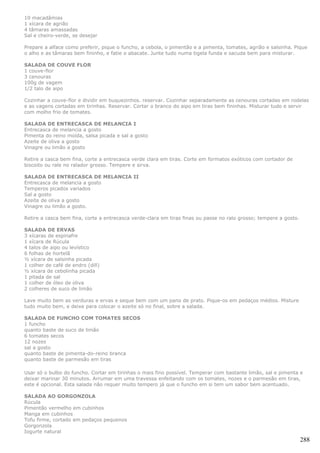 10 macadâmias
1 xícara de agrião
4 tâmaras amassadas
Sal e cheiro-verde, se desejar

Prepare a alface como preferir, pique o funcho, a cebola, o pimentão e a pimenta, tomates, agrião e salsinha. Pique
o alho e as tâmaras bem fininho, e fatie o abacate. Junte tudo numa tigela funda e sacuda bem para misturar.

SALADA DE COUVE FLOR
1 couve-flor
3 cenouras
100g de vagem
1/2 talo de aipo

Cozinhar a couve-flor e dividir em buquezinhos. reservar. Cozinhar separadamente as cenouras cortadas em rodelas
e as vagens cortadas em tirinhas. Reservar. Cortar o branco do aipo em tiras bem fininhas. Misturar tudo e servir
com molho frio de tomates.

SALADA DE ENTRECASCA DE MELANCIA I
Entrecasca de melancia a gosto
Pimenta do reino moída, salsa picada e sal a gosto
Azeite de oliva a gosto
Vinagre ou limão a gosto

Retire a casca bem fina, corte a entrecasca verde clara em tiras. Corte em formatos exóticos com cortador de
biscoito ou rale no ralador grosso. Tempere e sirva.

SALADA DE ENTRECASCA DE MELANCIA II
Entrecasca de melancia a gosto
Temperos picados variados
Sal a gosto
Azeite de oliva a gosto
Vinagre ou limão a gosto.

Retire a casca bem fina, corte a entrecasca verde-clara em tiras finas ou passe no ralo grosso; tempere a gosto.

SALADA DE ERVAS
3 xícaras de espinafre
1 xícara de Rúcula
4 talos de aipo ou levístico
6 folhas de hortelã
½ xícara de salsinha picada
1 colher de café de endro (dill)
½ xícara de cebolinha picada
1 pitada de sal
1 colher de óleo de oliva
2 colheres de suco de limão

Lave muito bem as verduras e ervas e seque bem com um pano de prato. Pique-os em pedaços médios. Misture
tudo muito bem, e deixe para colocar o azeite só no final, sobre a salada.

SALADA DE FUNCHO COM TOMATES SECOS
1 funcho
quanto baste de suco de limão
6 tomates secos
12 nozes
sal a gosto
quanto baste de pimenta-do-reino branca
quanto baste de parmesão em tiras

Usar só o bulbo do funcho. Cortar em tirinhas o mais fino possível. Temperar com bastante limão, sal e pimenta e
deixar marinar 30 minutos. Arrumar em uma travessa enfeitando com os tomates, nozes e o parmesão em tiras,
este é opcional. Esta salada não requer muito tempero já que o funcho em si tem um sabor bem acentuado.

SALADA AO GORGONZOLA
Rúcula
Pimentão vermelho em cubinhos
Manga em cubinhos
Tofu firme, cortado em pedaços pequenos
Gorgonzola
Iogurte natural
                                                                                                                   288
 