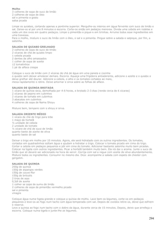 Molho
3 colheres de sopa de suco de limão
2 colheres de sopa de óleo
sal e pimenta a gosto
salsa picada

Limpe os quiabos, cortando apenas a pontinha superior. Mergulhe-os inteiros em água fervente com suco de limão e
sal. Deixe-os aí por uns 8 minutos e escorra. Corte-os então em pedaços menores. Divida uma cebola em rodelas e
cada um dos ovos em quatro pedaços. Limpe o pimentão e pique-o em tirinhas. Arrume todos esse ingredientes em
uma travessa.
Para o molho, misture o suco de limão com o óleo, o sal e a pimenta. Pingue sobre a salada e salpique, por fim, a
salsinha.

SALADA DE QUIABO GRELHADO
2 colheres de sopa de suco de limão
2 xícaras de chá de quiabo limpo
1 cebola picada
2 dentes de alho amassados
1 colher de sopa de azeite
12 tomatinhos
1 pé de alface crespa

Coloque o suco de limão com 2 xícaras de chá de água em uma panela e cozinhe
o quiabo sem deixar amolecer demais. Escorra. Aqueça uma frigideira antiaderente, adicione o azeite e o quiabo e
deixe grelhar até dourar. Adicione a cebola, o alho e os tomates cortados ao meio,
mexa rapidamente e retire. Deixe amornar e sirva sobre as folhas de alface.

SALADA DE QUINOA BROTADA
1 xícara de quinoa seca, demolhada por 4-6 horas, e brotado 2-3 dias (rende cerca de 6 xícaras)
2 xícaras de pepino em cubinhos
2 xícaras de tomate em cubinhos
3 abacates em cubinhos
4 colheres de sopa de Nama Shoyu

Misture bem, tempere com o shoyu e sirva.

SALADA ORIENTE MÉDIO
1 xícara de chá de trigo para kibe
1 maço de hortelã
½ unidade de cebola
2 unidade de tomate
½ xícara de chá de suco de limão
quanto baste de azeite de oliva
quanto baste de sal

Deixar o trigo em molho por 10 minutos. Agora, ele será hidratado com os outros ingredientes. Os tomates,
cortados em quadradinhos soltam água e ajudam a hidratar o trigo. Colocar o tomate picado em cima do trigo.
Cortar a cebola em pedaços pequenos e pôr em cima do tomate. Adicionar bastante salsinha muito bem picadas.
Colocar na tigela com outros ingredientes. Picar a hortelã também muito bem. Ela irá dar o aroma. Junte o suco de
limão que só deverá ser adicionado na hora de servir. Corrija com sal e regue com azeite de oliva abundantemente.
Misture todos os ingredientes. Consumir no mesmo dia. Dica: acompanhe a salada com espeto de chester com
gergelim.

SALADA DE QUINOA
250g de quinoa
150g de aspargos verdes
150g de couve-flor
150g de brócolis
2 tiras de aipo
0,5dl de azeite
1 colher se sopa de sumo de limão
2 colheres de sopa de pimentão vermelho picado
sal e pimenta
vinagre

Coloque água numa tigela grande e coloque a quinoa de molho. Lave bem os legumes, corte-os em pedaços
pequenos e leve-os ao fogo num tacho com água temperada com sal. Depois de cozidos retire-os, deixe que esfriem
e reserve.
Leve a quinoa ao fogo num tacho com o dobro da água, durante cerca de 15 minutos. Depois, deixe que arrefeça e
escorra. Coloque numa tigela e junte-lhe os legumes.


                                                                                                              294
 
