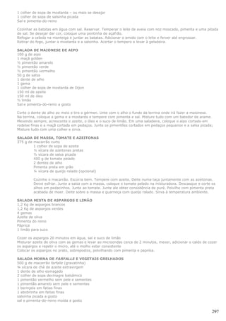1 colher de sopa de mostarda – ou mais se desejar
1 colher de sopa de salsinha picada
Sal e pimenta-do-reino

Cozinhar as batatas em água com sal. Reservar. Temperar o leite de aveia com noz moscada, pimenta e uma pitada
de sal. Se desejar dar cor, coloque uma pontinha de açafrão.
Refogar a cebola na manteiga e juntar as batatas. Adicionar o amido com o leite e ferver até engrossar.
Retirar do fogo, juntar a mostarda e a salsinha. Acertar o tempero e levar à geladeira.

SALADA DE MAIONESE DE AIPO
100 g de aipo
1 maçã golden
½ pimentão amarelo
½ pimentão verde
½ pimentão vermelho
50 g de salsa
1 dente de alho
1 gema
1 colher de sopa de mostarda de Dijon
150 ml de azeite
150 ml de óleo
½ limão
Sal e pimenta-do-reino a gosto

Corte o dente de alho ao meio e tire o gérmen. Unte com o alho o fundo da terrina onde irá fazer a maionese.
Na terrina, coloque a gema e a mostarda e tempere com pimenta e sal. Misture tudo com um batedor de arame.
Mexendo sempre, acrescente o azeite, o óleo e o suco de limão. Em uma saladeira, coloque o aipo cortado em
rodelas finas e a maçã cortada em pedaços. Junte os pimentões cortados em pedaços pequenos e a salsa picada;
Misture tudo com uma colher e sirva.

SALADA DE MASSA, TOMATE E AZEITONAS
375 g de macarrão curto
         1 colher de sopa de azeite
         ½ xícara de azeitonas pretas
         ½ xícara de salsa picada
         400 g de tomate pelado
         2 dentes de alho
         Pimenta preta em grão
         ¼ xícara de queijo ralado (opcional)

         Cozinhe o macarrão. Escorra bem. Tempere com azeite. Deite numa taça juntamente com as azeitonas.
         Deixe esfriar. Junte a salsa com a massa, coloque o tomate pelado na misturadora. Descasque e corte os
         alhos em pedacinhos. Junte ao tomate. Junte ale obter consistência de puré. Polvilhe com pimenta preta
         acabada de moer. Deite sobre a massa e guarneça com queijo ralado. Sirva à temperatura ambiente.

SALADA MISTA DE ASPARGOS E LIMÃO
1,2 Kg de aspargos brancos
1,2 Kg de aspargos verdes
4 gemas
Azeite de oliva
Pimenta do reino
Páprica
1 limão para suco

Cozer os aspargos 20 minutos em água, sal e suco de limão
Misturar azeite de oliva com as gemas e levar ao microondas cerca de 2 minutos, mexer, adicionar o caldo de cozer
os aspargos e repetir o micro, até o molho estar consistente
Colocar os aspargos no prato, sobrepostos, polvilhando com pimenta e paprika.

SALADA MORNA DE FARFALLE E VEGETAIS GRELHADOS
500 g de macarrão farfalle (gravatinha)
¾ xícara de chá de azeite extravirgem
1 dente de alho esmagado
2 colher de sopa devinagre balsâmico
1 pimentão vermelho sem pele e sementes
1 pimentão amarelo sem pele e sementes
1 berinjela em fatias finas
1 abobrinha em fatias finas
salsinha picada a gosto
sal e pimenta-do-reino moída a gosto


                                                                                                              297
 