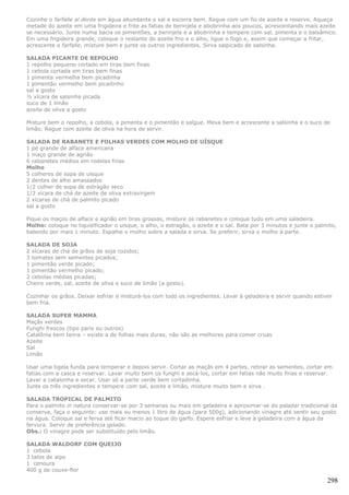 Cozinhe o farfalle al dente em água abundante e sal e escorra bem. Regue com um fio de azeite e reserve. Aqueça
metade do azeite em uma frigideira e frite as fatias de berinjela e abobrinha aos poucos, acrescentando mais azeite
se necessário. Junte numa bacia os pimentões, a berinjela e a abobrinha e tempere com sal, pimenta e o balsâmico.
Em uma frigideira grande, coloque o restante do azeite frio e o alho, ligue o fogo e, assim que começar a fritar,
acrescente o farfalle, misture bem e junte os outros ingredientes. Sirva salpicado de salsinha.

SALADA PICANTE DE REPOLHO
1 repolho pequeno cortado em tiras bem finas
1 cebola cortada em tiras bem finas
1 pimenta vermelha bem picadinha
1 pimentão vermelho bem picadinho
sal a gosto
½ xícara de salsinha picada
suco de 1 limão
azeite de oliva a gosto

Misture bem o repolho, a cebola, a pimenta e o pimentão e salgue. Mexa bem e acrescente a salsinha e o suco de
limão. Regue com azeite de oliva na hora de servir.

SALADA DE RABANETE E FOLHAS VERDES COM MOLHO DE UÍSQUE
1 pé grande de alface americana
1 maço grande de agrião
6 rabanetes médios em rodelas finas
Molho
5 colheres de sopa de uísque
2 dentes de alho amassados
1/2 colher de sopa de estragão seco
1/2 xícara de chá de azeite de oliva extravirgem
2 xícaras de chá de palmito picado
sal a gosto

Pique os maços de alface e agrião em tiras grossas, misture os rabanetes e coloque tudo em uma saladeira.
Molho: coloque no liquidificador o uísque, o alho, o estragão, o azeite e o sal. Bata por 3 minutos e junte o palmito,
batendo por mais 1 minuto. Espalhe o molho sobre a salada e sirva. Se preferir, sirva o molho à parte.

SALADA DE SOJA
2 xícaras de chá de grãos de soja cozidos;
3 tomates sem sementes picados;
1 pimentão verde picado;
1 pimentão vermelho picado;
2 cebolas médias picadas;
Cheiro verde, sal, azeite de oliva e suco de limão (a gosto).

Cozinhar os grãos. Deixar esfriar e misturá-los com todo os ingredientes. Levar à geladeira e servir quando estiver
bem fria.

SALADA SUPER MAMMA
Maçãs verdes
Funghi frescos (tipo paris ou outros)
Catalônia bem tenra – existe a de folhas mais duras, não são as melhores para comer cruas
Azeite
Sal
Limão

Usar uma tigela funda para temperar e depois servir. Cortar as maçãs em 4 partes, retirar as sementes, cortar em
fatias com a casca e reservar. Lavar muito bem os funghi e secá-los, cortar em fatias não muito finas e reservar.
Lavar a catalonha e secar. Usar só a parte verde bem cortadinha.
Junte os três ingredientes e tempere com sal, azeite e limão, misture muito bem e sirva .

SALADA TROPICAL DE PALMITO
Para o palmito in natura conservar-se por 3 semanas ou mais em geladeira e aproximar-se do paladar tradicional da
conserva, faça o seguinte: use mais ou menos 1 litro de água (para 500g), adicionando vinagre até sentir seu gosto
na água. Coloque sal e ferva até ficar macio ao toque do garfo. Espere esfriar e leve à geladeira com a água da
fervura. Servir de preferência gelado.
Obs.: O vinagre pode ser substituído pelo limão.

SALADA WALDORF COM QUEIJO
1 cebola
3 talos de aipo
1 cenoura
400 g de couve-flor

                                                                                                                  298
 