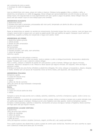 sal e pimenta-do-reino a gosto
1 envelope de caldo de legumes
4 ovos

Lave as abobrinhas com casca, pique em cubos e reserve. Coloque numa panela o óleo, a cebola, o alho, a
abobrinha, os temperos e o caldo de legumes. Deixe refogar por aproximadamente uns 20 minutos ou até que
esteja macia. Em seguida bata os ovos ligeiramente com sal a gosto e jogue na panela. Deixe refogar mais um
pouco até que seque e que os ovos esteja igual uma omelete.

ABOBRINHA ELEGANTE
2 abobrinhas tenras
2 tomates sem pele e sementes, processados até virar purê, temperado um dente de alho e sal a gosto
½ xícara de manjericão picado
Azeite puro de oliva

Passe as abobrinhas no ralador no sentido do comprimento, formando longos fios com a mesma. Lave em água com
vinagre, escorra bem e seque com um pano ou papel pardo (não use toalhas de papel). Despeje o purê sobre as
abobrinhas, espalhe as folhas de manjericão e regue com azeite. Voilá!

ABOBRINHA AO FORNO
1 abobrinha italiana grande
1 cebola picada
2 dentes de alho amassados
alecrim a gosto
Sal temperado
2 colheres de azeite
3 tomates picados, sem pele, sem sementes
1 colher de alcaparras
salsinha a gosto

Rale a abobrinha no ralo grosso e reserve.
Numa panela, esquente 1 colher de azeite. Junte a cebola e o alho e refogue levemente. Acrescente a abobrinha
ralada. Tempere com o sal, o alecrim e deixe refogar.
Para o molho, coloque o restante do azeite em uma panela e junte o tomate. Refogue por alguns minutos,
mexendo. Adicione a alcaparra e sal. Misture e deixe apurar por alguns minutos. Em seguida, retire do fogo e
adicione a salsa.
Distribua no fundo de uma forma refratária a abobrinha refogada. Por cima, coloque a mussarela e, depois, despeje
o molho. Enfeite com um pouco de mussarela e leve ao forno médio, pré-aquecido, até esquentar bem.

ABOBRINHA ITALIANA
temperos a gosto
½ xícara de chá de arroz
cebolinha e salsinha
1 cebola
1 colher de chá de cominho
300 g de carne de soja hidratada e temperada
8 abobrinhas
Molho
2 tomates
½ xícara de chá de azeite de oliva
1 cebola

Tempere a carne de soja pronta com a cebola, salsinha, cebolinha, cominho e temperos a gosto. Junte o arroz cru.
Misture e reserve.
Abra as abobrinhas no sentido do comprimento e retire a polpa. Utilize o recheio e tampe com a parte retirada (use
um palito para segurar a tampa). Coloque-as em uma frigideira com óleo quente. Junte os temperos a gosto,
tomates e cebola picados, salsinha e cebolinha. Acrescente um pouco de água e tampe a frigideira. Deixe cozinhar
em fogo baixo até que fiquem macias.

ABOBRINHAS LILIANE VENTURA
6 abobrinhas
100 g de arroz tipo arbório
1 colher de manteiga
1 colher de azeite
½ copo de vinho branco
1 folha de louro
100 g de legumes cozidos e picados (cenoura, vagem, ervilha etc), sal, queijo parmesão

Tire a parte superior das abobrinhas e retire a polpa do centro para recheá-las. Polvilhe com sal e cozinhe no vapor
com a abertura virada para baixo por 20 minutos.


                                                                                                                  30
 