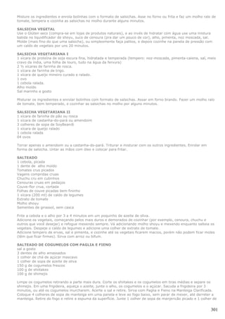Misture os ingredientes e enrola bolinhas com o formato de salsichas. Asse no forno ou frita e faz um molho ralo de
tomate, tempera e cozinha as salsichas no molho durante alguns minutos.

SALSICHA VEGETAL
Use o Glúten seco (compra-se em lojas de produtos naturais), e ao invés de hidratar com água use uma mistura
batida no liquidificador de shoyu, suco de cenoura (pra dar um pouco de cor), alho, pimenta, noz moscada, sal.
Molde (mais fino do que uma salsicha), ou simplesmente faça palitos, e depois cozinhe na panela de pressão com
um caldo de vegetais por uns 20 minutos.

SALSICHA VEGETARIANA I
1 xícara de proteína de soja escura fina, hidratada e temperada (tempero: noz-moscada, pimenta-caiena, sal, meio
cravo da índia, uma folha de louro, tudo na água da fervura)
2 ½ xícaras de farinha de rosca.
1 xícara de farinha de trigo.
1 xícara de queijo mineiro curado e ralado.
1 ovo
1 cebola ralada.
Alho moído
Sal marinho a gosto

Misturar os ingredientes e enrolar bolinhos com formato de salsichas. Assar em forno brando. Fazer um molho ralo
de tomate, bem temperado, e cozinhar as salsichas no molho por alguns minutos.

SALSICHA VEGETARIANA II
1 xícara de farinha de pão ou rosca
1 xícara de castanha-do-pará ou amendoim
3 colheres de sopa de SoyBean®
1 xícara de queijo ralado
1 cebola ralada
04 ovos

Torrar apenas o amendoim ou a castanha-do-pará. Triturar e misturar com os outros ingredientes. Enrolar em
forma de salsicha. Untar as mãos com óleo e colocar para fritar.

SALTEADO
1 cebola, picada
1 dente de alho moído
Tomates crus picados
Vagens compridas cruas
Chuchu cru em cubinhos
Cenouras cruas em pedaços
Couve-flor crua, cortada
Folhas de couve picadas bem fininho
1 xícara (200 ml) de caldo de legumes
Extrato de tomate
Molho shoyu
Sementes de girassol, sem casca

Frite a cebola e o alho por 3 a 4 minutos em um poquinho de azeite de oliva.
Adicione os vegetais, começando pelos mais duros e demorados de cozinhar (por exemplo, cenoura, chuchu e
outros que você desejar) e refogue mexendo sempre. Vá adicionando molho shoyu e mexendo enquanto salteia os
vegetais. Despeje o caldo de legumes e adicione uma colher de extrato de tomate.
Adicione tempero de ervas, sal e pimenta, e cozinhe até os vegetais ficarem macios, porém não podem ficar moles
(têm que ficar firmes). Sirva com arroz ou bifum.

SALTEADO DE COGUMELOS COM PAGLIA E FIENO
sal a gosto
3 dentes de alho amassados
1 colher de chá de açúcar mascavo
1 colher de sopa de azeite de oliva
150 g de cogumelos frescos
100 g de shiitakes
100 g de shimejis

Limpe os cogumelos retirando a parte mais dura. Corte os shiitakes e os cogumelos em tiras médias e separe os
shimejis. Em uma frigideira, aqueça o azeite, junte o alho, os cogumelos e o açúcar. Sacuda a frigideira por 3
minutos, ou até os cogumelos murcharem. Acerte o sal e retire. Sirva com Paglia e Fieno na Manteiga Clarificada.
Coloque 4 colheres de sopa de manteiga em uma panela e leve ao fogo baixo, sem parar de mexer, até derreter a
manteiga. Retire do fogo e retire a espuma da superfície. Junte 1 colher de sopa de manjericão picado e 1 colher de


                                                                                                                301
 