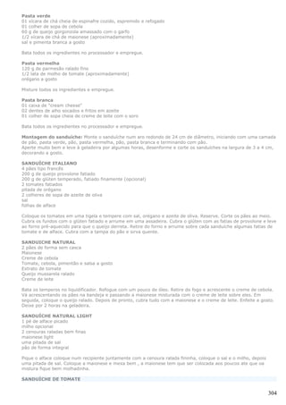 Pasta verde
01 xícara de chá cheia de espinafre cozido, espremido e refogado
01 colher de sopa de cebola
60 g de queijo gorgonzola amassado com o garfo
1/2 xícara de chá de maionese (aproximadamente)
sal e pimenta branca a gosto

Bata todos os ingredientes no processador e empregue.

Pasta vermelha
120 g de parmesão ralado fino
1/2 lata de molho de tomate (aproximadamente)
orégano a gosto

Misture todos os ingredientes e empregue.

Pasta branca
01 caixa de "cream cheese"
02 dentes de alho socados e fritos em azeite
01 colher de sopa cheia de creme de leite com o soro

Bata todos os ingredientes no processador e empregue.

Montagem do sanduíche: Monte o sanduíche num aro redondo de 24 cm de diâmetro, iniciando com uma camada
de pão, pasta verde, pão, pasta vermelha, pão, pasta branca e terminando com pão.
Aperte muito bem e leve à geladeira por algumas horas, desenforme e corte os sanduíches na largura de 3 a 4 cm,
decorando a gosto.

SANDUÍCHE ITALIANO
4 pães tipo francês
200 g de queijo provolone fatiado
200 g de glúten temperado, fatiado finamente (opcional)
2 tomates fatiados
pitada de orégano
2 colheres de sopa de azeite de oliva
sal
folhas de alface

Coloque os tomates em uma tigela e tempere com sal, orégano e azeite de oliva. Reserve. Corte os pães ao meio.
Cubra os fundos com o glúten fatiado e arrume em uma assadeira. Cubra o glúten com as fatias de provolone e leve
ao forno pré-aquecido para que o queijo derreta. Retire do forno e arrume sobre cada sanduíche algumas fatias de
tomate e de alface. Cubra com a tampa do pão e sirva quente.

SANDUICHE NATURAL
2 pães de forma sem casca
Maionese
Creme de cebola
Tomate, cebola, pimentão e salsa a gosto
Extrato de tomate
Queijo mussarela ralado
Creme de leite

Bata os temperos no liquidificador. Refogue com um pouco de óleo. Retire do fogo e acrescente o creme de cebola.
Vá acrescentando os pães na bandeja e passando a maionese misturada com o creme de leite sobre eles. Em
seguida, coloque o queijo ralado. Depois de pronto, cubra tudo com a maionese e o creme de leite. Enfeite a gosto.
Deixe por 2 horas na geladeira.

SANDUÍCHE NATURAL LIGHT
1 pé de alface picado
milho opcional
2 cenouras raladas bem finas
maionese light
uma pitada de sal
pão de forma integral

Pique o alface coloque num recipiente juntamente com a cenoura ralada fininha, coloque o sal e o milho, depois
uma pitada de sal. Coloque a maionese e mexa bem , a maionese tem que ser colocada aos poucos ate que oa
mistura fique bem molhadinha.

SANDUÍCHE DE TOMATE


                                                                                                                 304
 
