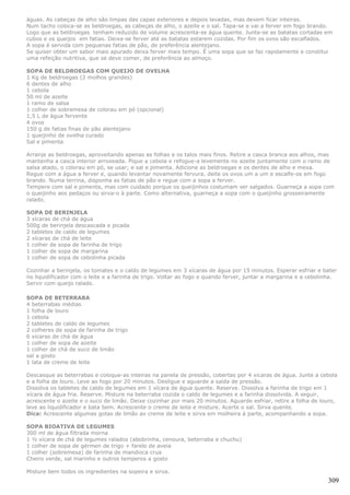 águas. As cabeças de alho são limpas das capas exteriores e depois lavadas, mas devem ficar inteiras.
Num tacho coloca-se as beldroegas, as cabeças de alho, o azeite e o sal. Tapa-se e vai a ferver em fogo brando.
Logo que as beldroegas tenham reduzido de volume acrescenta-se água quente. Junta-se as batatas cortadas em
cubos e os queijos em fatias. Deixa-se ferver até as batatas estarem cozidas. Por fim os ovos são escalfados.
A sopa é servida com pequenas fatias de pão, de preferência alentejano.
Se quiser obter um sabor mais apurado deixa ferver mais tempo. É uma sopa que se faz rapidamente e constitui
uma refeição nutritiva, que se deve comer, de preferência ao almoço.

SOPA DE BELDROEGAS COM QUEIJO DE OVELHA
1 Kg de beldroegas (2 molhos grandes)
6 dentes de alho
1 cebola
50 ml de azeite
1 ramo de salsa
1 colher de sobremesa de colorau em pó (opcional)
1,5 L de água fervente
4 ovos
150 g de fatias finas de pão alentejano
1 queijinho de ovelha curado
Sal e pimenta

Arranje as beldroegas, aproveitando apenas as folhas e os talos mais finos. Retire a casca branca aos alhos, mas
mantenha a casca interior arroxeada. Pique a cebola e refogue-a levemente no azeite juntamente com o ramo de
salsa atado, o colorau em pó, se usar; e sal e pimenta. Adicione as beldroegas e os dentes de alho e mexa.
Regue com a água a ferver e, quando levantar novamente fervura, deite os ovos um a um e escalfe-os em fogo
brando. Numa terrina, disponha as fatias de pão e regue com a sopa a ferver.
Tempere com sal e pimenta, mas com cuidado porque os queijinhos costumam ser salgados. Guarneça a sopa com
o queijinho aos pedaços ou sirva-o à parte. Como alternativa, guarneça a sopa com o queijinho grosseiramente
ralado.

SOPA DE BERINJELA
3 xícaras de chá de água
500g de berinjela descascada e picada
2 tabletes de caldo de legumes
2 xícaras de chá de leite
1 colher de sopa de farinha de trigo
1 colher de sopa de margarina
1 colher de sopa de cebolinha picada

Cozinhar a berinjela, os tomates e o caldo de legumes em 3 xícaras de água por 15 minutos. Esperar esfriar e bater
no liquidificador com o leite e a farinha de trigo. Voltar ao fogo e quando ferver, juntar a margarina e a cebolinha.
Servir com queijo ralado.

SOPA DE BETERRABA
4 beterrabas médias
1 folha de louro
1 cebola
2 tabletes de caldo de legumes
2 colheres de sopa de farinha de trigo
6 xícaras de chá de água
1 colher de sopa de azeite
1 colher de chá de suco de limão
sal a gosto
1 lata de creme de leite

Descasque as beterrabas e coloque-as inteiras na panela de pressão, cobertas por 4 xícaras de água. Junte a cebola
e a folha de louro. Leve ao fogo por 20 minutos. Desligue e aguarde a saída de pressão.
Dissolva os tabletes de caldo de legumes em 1 xícara de água quente. Reserve. Dissolva a farinha de trigo em 1
xícara de água fria. Reserve. Misture na beterraba cozida o caldo de legumes e a farinha dissolvida. A seguir,
acrescente o azeite e o suco de limão. Deixe cozinhar por mais 20 minutos. Aguarde esfriar, retire a folha de louro,
leve ao liquidificador e bata bem. Acrescente o creme de leite e misture. Acerte o sal. Sirva quente.
Dica: Acrescente algumas gotas de limão ao creme de leite e sirva em molheira à parte, acompanhando a sopa.

SOPA BIOATIVA DE LEGUMES
300 ml de água filtrada morna
1 ½ xícara de chá de legumes ralados (abobrinha, cenoura, beterraba e chuchu)
1 colher de sopa de gérmen de trigo + farelo de aveia
1 colher (sobremesa) de farinha de mandioca crua
Cheiro verde, sal marinho e outros temperos a gosto

Misture bem todos os ingredientes na sopeira e sirva.
                                                                                                                 309
 