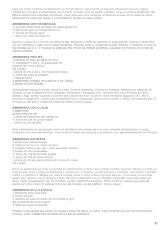 Faça um risoto conforme receita Risotto ai Funghi Secchi, adicionando os legumes da época (cenoura, vagem,
ervilha etc). Recheie as abobrinhas com o risoto. Polvilhe com parmesão e gratine. Sirva na própria abobrinha. Na
falta de abobrinhas especiais individuais, você pode usar uma moranga ou abóbora grande como tigela de servir,
basta assá-la antes com azeite e uma pitada de sal até que fique macia.

ABOBRINHA COM MANJERICÃO
½ quilo de abobrinhas cortadas em cubos pequenos
2 xícaras de sopa de manjericão fresco
½ xícaras de chá de água
1 tablete de caldo de legumes

Aquecer a água por 1 minuto na potência alta. Dissolver o caldo de legumes na água quente. Colocar a abobrinha
em um refratário e regar com o caldo dissolvido. Misturar junto o manjericão picado. Tampar o refratário e levar ao
microondas por 8 a 10 minutos na potência alta. Mexer na metade do tempo. Aguardar 10 minutos em tempo de
espera tampado.

ABOBRINHA PRÁTICA
2 colheres de sopa de azeite de oliva
½ embalagem (370 g) de purapolpa etti
pimenta-do-reino a gosto
sal a gosto
1 xícara de chá (130 g) de mussarela ralada
½ colher de sopa de orégano
1 folha de louro
2 abobrinhas cortadas em cubos de 2 cm (400g)
2 dentes de alho fatiados

Numa panela aqueça o azeite, doure aí o alho. Junte a abobrinha, o louro e o orégano. Refogue por cerca de 10
minutos ou até a abobrinha ficar brilhante. Acrescente a Purapolpa Etti. Tempere com sal e pimenta do reino.
Abaixe o fogo, tampe a panela e cozinhe até a abobrinha ficar 'al dente'. Num refratário pequeno (16 x 26cm),
distribua a abobrinha . Cubra toda a superfície com a mussarela. Leve ao forno médio (180ºC) pré-aquecido por 15
minutos ou até que a mussarela esteja derretida. Sirva a seguir.

ABOBRINHA COM QUEIJO
2 abobrinhas
quanto baste de sal
1 colher de sobremesa de margarina
½ xícara de chá de queijo ralado
1 xícara de chá de leite

Rale a abobrinha no ralo grosso. Unte um refratário com margarina e arrume camadas de abobrinha e queijo,
molhando com leite até terminar. Leve ao forno médio pré-aquecido até gratinar, por aproximadamente 20 minutos.

ABOBRINHA RECHEADA
3 abobrinhas médias limpas
4 colheres de sopa de azeite de oliva
2 tomates médios sem pele e sem sementes picados
2 dentes de alho amassados
½ xícara de chá de salsinha picada
½ xícara de chá de vinho branco
1 xícara de chá de queijo branco de minas em cubos
sal a gosto

Corte as abobrinhas ao meio no sentido do comprimento e retire com cuidado a polpa. Reserve. Aqueça o azeite em
uma panela, junte a polpa da abobrinha e refogue por 5 minutos, ou até começar a amolecer. Acrescente o tomate,
o alho e a salsinha e refogue por mais 1 minuto. Junte o vinho e deixe em fogo alto por 10 minutos, ou até ficar
quase seco. Acerte o sal e desligue o fogo. Recheie a abobrinha com o refogado preparado. Leve para assar em
forno médio, preaquecido, por 30 minutos, ou até a abobrinha amolecer. Retire do forno, coloque os cubos de
queijo por cima e leve de volta ao forno por 10 minutos, ou até gratinar. Sirva a seguir.

ABOBRINHA ROQUE ENROLA
1 abobrinha tenra pequena
3 dentes de alho
2 colheres de sopa de azeite de oliva extravirgem
Sal e pimenta do reino a gosto
3 fatias de queijo mussarela

Prepare numa panela que possa ser levada à mesa (de barro ou vidro). Fatie os dentes de alho em lâminas bem
fininhas. Corte a abobrinha em fatias de 0,5 cm de espessura.


                                                                                                                 31
 