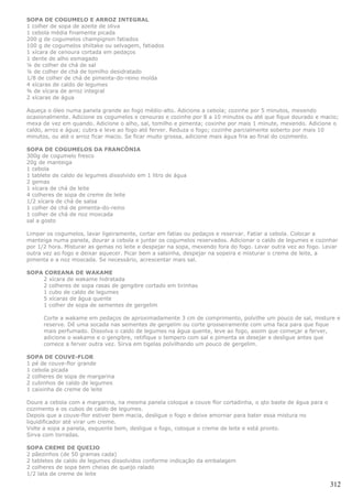 SOPA DE COGUMELO E ARROZ INTEGRAL
1 colher de sopa de azeite de oliva
1 cebola média finamente picada
200 g de cogumelos champignon fatiados
100 g de cogumelos shiitake ou selvagem, fatiados
1 xícara de cenoura cortada em pedaços
1 dente de alho esmagado
¼ de colher de chá de sal
¼ de colher de chá de tomilho desidratado
1/8 de colher de chá de pimenta-do-reino moída
4 xícaras de caldo de legumes
¾ de xícara de arroz integral
2 xícaras de água

Aqueça o óleo numa panela grande ao fogo médio-alto. Adicione a cebola; cozinhe por 5 minutos, mexendo
ocasionalmente. Adicione os cogumelos e cenouras e cozinhe por 8 a 10 minutos ou até que fique dourado e macio;
mexa de vez em quando. Adicione o alho, sal, tomilho e pimenta; coxinhe por mais 1 minute, mexendo. Adicione o
caldo, arroz e água; cubra e leve ao fogo até ferver. Reduza o fogo; cozinhe parcialmente soberto por mais 10
minutos, ou até o arroz ficar macio. Se ficar muito grossa, adicione mais água fria ao final do cozimento.

SOPA DE COGUMELOS DA FRANCÔNIA
300g de cogumelo fresco
20g de manteiga
1 cebola
1 tablete de caldo de legumes dissolvido em 1 litro de água
2 gemas
1 xícara de chá de leite
4 colheres de sopa de creme de leite
1/2 xícara de chá de salsa
1 colher de chá de pimenta-do-reino
1 colher de chá de noz moscada
sal a gosto

Limpar os cogumelos, lavar ligeiramente, cortar em fatias ou pedaços e reservar. Fatiar a cebola. Colocar a
manteiga numa panela, dourar a cebola e juntar os cogumelos reservados. Adicionar o caldo de legumes e cozinhar
por 1/2 hora. Misturar as gemas no leite e despejar na sopa, mexendo fora do fogo. Levar outra vez ao fogo. Levar
outra vez ao fogo e deixar aquecer. Picar bem a salsinha, despejar na sopeira e misturar o creme de leite, a
pimenta e a noz moscada. Se necessário, acrescentar mais sal.

SOPA COREANA DE WAKAME
    2 xícara de wakame hidratada
    2 colheres de sopa rasas de gengibre cortado em tirinhas
    1 cubo de caldo de legumes
    5 xícaras de água quente
    1 colher de sopa de sementes de gergelim

      Corte a wakame em pedaços de aproximadamente 3 cm de comprimento, polvilhe um pouco de sal, misture e
      reserve. Dê uma socada nas sementes de gergelim ou corte grosseiramente com uma faca para que fique
      mais perfumado. Dissolva o caldo de legumes na água quente, leve ao fogo, assim que começar a ferver,
      adicione o wakame e o gengibre, retifique o tempero com sal e pimenta se desejar e desligue antes que
      comece a ferver outra vez. Sirva em tigelas polvilhando um pouco de gergelim.

SOPA DE COUVE-FLOR
1 pé de couve-flor grande
1 cebola picada
2 colheres de sopa de margarina
2 cubinhos de caldo de legumes
1 caixinha de creme de leite

Doure a cebola com a margarina, na mesma panela coloque a couve flor cortadinha, o qto baste de água para o
cozimento e os cubos de caldo de legumes.
Depois que a couve-flor estiver bem macia, desligue o fogo e deixe amornar para bater essa mistura no
liquidificador até virar um creme.
Volte a sopa a panela, esquente bem, desligue o fogo, coloque o creme de leite e está pronto.
Sirva com torradas.

SOPA CREME DE QUEIJO
2 pãezinhos (de 50 gramas cada)
2 tabletes de caldo de legumes dissolvidos conforme indicação da embalagem
2 colheres de sopa bem cheias de queijo ralado
1/2 lata de creme de leite

                                                                                                              312
 