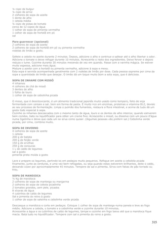 ¼ copo de bulgur
¼ copo de arroz
2 colheres de sopa de azeite
1 dente de alho
1 cebola média
¼ copo de polpa de tomate
cerca de 12 copos de água
1 colher de sopa de pimenta vermelha
1 colher de sopa de hortelã em pó
sal

Para guarnecer (opcional)
2 colheres de sopa de azeite
2 colheres de sopa de hortelã em pó ou pimenta vermelha
rodelas de limão a gosto.

Salteie a cebola no azeite durante 2 minutos. Depois, adicione o alho e continue a saltear até o alho libertar o odor.
Adicione o tomate e deixe refogar durante 10 minutos. Acrescente o resto dos ingredientes. Deixe ferver e depois
reduza o lume. Cozinhe durante 30 minutos mexendo de vez em quando. Passe com a varinha mágica. Se estiver
muito espessa, adicione mais água.
Misture o azeite com a hortelã ou pimenta vermelha, adicione à sopa e mexa.
Esta sopa é servida acompanhada geralmente com 2 rodelas de limão por dose. Cada pessoa espreme por cima da
sopa a quantidade de limão que desejar. O limão dá um toque muito bom a esta sopa, que é deliciosa.

SOPA DE INHAME COM MISSÔ
4 inhames
4 colheres de chá de missô
3 dentes de alho
1 folha de louro
1 colher de sopa de cebolinha picada

O misso, que é desintoxicante, é um alimento tradicional japonês muito usado como tempero, feito de soja
fermentada com cereais e sal. Vem em forma de pasta. É muito rico em enzimas, proteínas e vitamina B12, devido
ao seu processo de fermentação. Limpa o pulmão dos fumantes, restaura a flora intestinal, e acima de tudo dá um
gosto todo especial à sopa.
Cozinhe os inhames descascados com o mesmo tanto de água, louro e os dentes de alho inteiros; quando estiverem
bem cozidos, bata no liquidificador para obter um creme fino. Acrescente o missô, ou dissolva com um pouco d’água
numa tigelinha e deixe que cada um se sirva como quiser. (Algumas pessoas vão preferir sal.) Cebolinha verde
picada, por cima, combina muito.

SOPA DE INVERNO
4 colheres de sopa de azeite
1 cebola
200 g de batata
200 g de feijão verde
150 g de ervilhas
250 g de cenouras
1 L de caldo de legumes
sal a gosto
pimenta preta moída a gosto

Lave e prepare os legumes, partindo-os em pedaços muito pequenos. Refogue em azeite a cebolola picada
finamente, junte as verduras, e uma vez bem refogadas, ou seja quando estas estiverem brilhantes, deite o caldo,
deixando cozer por aproximadamente 45 minutos. Tempere de sal e pimenta. Sirva com fatias de pão torrado ou
frito.

SOPA DE MANDIOCA
½ Kg de mandioca
2 colheres de sopa de manteiga ou margarina
2 colheres de sopa de cebola picadinha
2 tomates grandes, sem pele, picados
8 xícaras de água
4 cubinhos de caldo de legumes
Sal e pimenta do reino à gosto
1 colher de sopa de salsinha e cebolinha verde picada

Descasque a mandioca e corte em pedaços. Coloque 1 colher de sopa de manteiga numa panela e leve ao fogo
médio. Adicione a cebola, o tomate e a cebolinha verde e cozinhe durante 10 minutos.
Acrescente a água e os cubinhos de caldo de legumes, tampe e cozinhe em fogo baixo até que a mandioca fique
macia. Bata tudo no liquidificador. Tempere com sal e pimenta do reino a gosto.


                                                                                                                   315
 