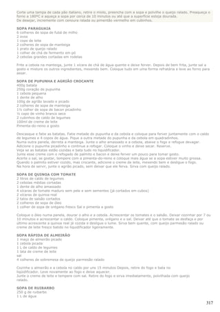 Corte uma tampa de cada pão italiano, retire o miolo, preencha com a sopa e polvilhe o queijo ralado. Preaqueça o
forno a 180ºC e aqueça a sopa por cerca de 10 minutos ou até que a superfície esteja dourada.
De desejar, incremente com cenoura ralada ou pimentão vermelho em cubinhos.

SOPA PARAGUAIA
6 colheres de sopa de fubá de milho
2 ovos
1 copo de leite
2 colheres de sopa de manteiga
1 prato de queijo ralado
1 colher de chá de fermento em pó
2 cebolas grandes cortadas em rodelas

Frite a cebola na manteiga, junte 1 xícara de chá de água quente e deixe ferver. Depois de bem frita, junte sal a
gosto e misture os outros ingredientes, mexendo bem. Coloque tudo em uma forma refratária e leve ao forno para
assar.

SOPA DE PUPUNHA E AGRIÃO CROCANTE
400g batata
250g coração de pupunha
1 cebola pequena
1 dente de alho
100g de agrião lavado e picado
2 colheres de sopa de manteiga
1½ colher de sopa de bacon picadinho
½ copo de vinho branco seco
2 cubinhos de caldo de legumes
100ml de creme de leite
Pimenta-do-reino a gosto

Descasque e fatie as batatas. Fatie metade do pupunha e da cebola e coloque para ferver juntamente com o caldo
de legumes e 4 copos de água. Pique a outra metade do pupunha e da cebola em quadradinhos.
Numa outra panela, derreta a manteiga. Junte o alho amassado e a cebola, abaixe o fogo e refogue devagar.
Adicione o pupunha picadinho e continue a refogar. Coloque o vinho e deixe secar. Reserve.
Veja se as batatas estão cozidas e bata tudo no liquidificador.
Junte esse creme com o refogado de palmito e bacon e deixe ferver um pouco para tomar gosto.
Acerte o sal, se gostar, tempere com a pimenta-do-reino e coloque mais água se a sopa estiver muito grossa.
Quando o palmito estiver cozido, mas crocante, adicione o creme de leite, mexendo bem e desligue o fogo.
Na hora de servir, junte o agrião picado, sem deixar que ele ferva. Sirva com queijo ralado.

SOPA DE QUINOA COM TOMATE
2 litros de caldo de legumes
2 cebolas médias cortadas
1 dente de alho amassado
4 xícaras de tomate maduro sem pele e sem sementes (já cortados em cubos)
2 xícaras de quinoa real
2 talos de salsão cortados
2 colheres de sopa de óleo
1 colher de sopa de orégano fresco Sal e pimenta a gosto

Coloque o óleo numa panela, dourar o alho e a cebola. Acrescentar os tomates e o salsão. Deixar cozinhar por 7 ou
10 minutos e acrescentar o caldo. Coloque pimenta, orégano e o sal. Deixar até que o tomate se desfaça e por
último acrescente a quinoa real já cozida e desligue o lume. Sirva bem quente, com queijo parmesão ralado ou
creme de leite fresco batido no liquidificador ligeiramente.

SOPA RÁPIDA DE ALMEIRÃO
1 maço de almeirão picado
1 cebola picada
1 L de caldo de legumes
1 lata de creme de leite
sal
4 colheres de sobremesa de queijo parmesão ralado

Cozinhe o almeirão e a cebola no caldo por uns 15 minutos Depois, retire do fogo e bata no
liqüidificador. Leve novamente ao fogo e deixe aquecer.
Junte o creme de leite e tempere com sal. Retire do fogo e sirva imediatamente, polvilhada com queijo
ralado.

SOPA DE RUIBARBO
250 g de ruibarbo
1 L de água

                                                                                                               317
 