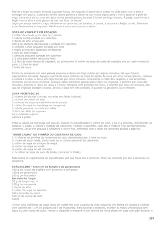 Põe-se o trigo de molho durante algumas horas. Em seguida é escorrido e pilado no pilão para tirar a pele e
esmagar um pouco. Coloca-se dentro duma peneira e deixa-se cair numa tigela para o vento separar a pele do
trigo. Lava-se e vai a cozer em água numa panela grossa durante 2 horas em fogo brando. À parte, cozinha-se o
feijão com o alho e uma pitada de sal, até ficar “al dente”.
Logo que esteja cozido o trigo, deitam-se as cenouras, as batatas, a couve, a cebola e o feijão cozido. Deixa-se
cozer lentamente os legumes. Retifica-se o sal e está pronto a servir.

SOPA DE VEGETAIS EM PEDAÇOS
1 colher de chá de sementes de cominho
1 cebola média cortada em cubinhos
1 dente de alho amassado
200 g de abóbora descascada e cortada em cubinhos
½ repolho verde pequeno cortado em tiras
1 maço de brócolis separado em floretes
1 talo de aipo fatiado
1 cenoura pequena cortada em cubinhos
1/2 alho-poró médio em fatias finas
1,5 litro de caldo fresco de vegetais, ou acrescente ½ colher de sopa de caldo de vegetais em pó (sem levedura)
para 1,5 litro de água
1 folha de louro

Ponha as sementes em uma panela pequena e deixe em fogo médio por alguns minutos, até que fiquem
ligeiramente tostadas. Aqueça levemente duas colheres de sopa de azeite de oliva em uma panela grande, coloque
a cebola e o alho, e deixe em fogo brando por cinco minutos. Acrescente o resto dos vegetais e das sementes,
deixando outros cinco minutos. Coloque caldo suficiente apenas para cobrir os vegetais, e cozinhe por mais dez
minutos. Adicione o resto do caldo e o louro, tempere com pimenta-do-reino, e cozinhe por mais 20 minutos, até
que os vegetais estejam cozidos. Divida a sopa em três porções, e guarde na geladeira ou no freezer.

SOPA YICHYSSOISE
2 xícaras de batatas cozidas, cortadas em fatias (sobras)
1 xícaras de creme de leite
2 colheres de sopa de cebolinha verde picada
1 colher de sopa de manteiga ou margarina
1 cebola pequena, cortada em fatias
½ litro de caldo de legumes
sal e pimenta a gosto
páprica a gosto

Fritar a cebola na manteiga até dourar. Colocar no liquidificador o creme de leite, o sal e a pimenta. Acrescentar as
batatas, o caldo, a cebola e metade da cebolinha. Tampar o aparelho, ligar até a mistura ficar completamente
uniforme. Levar em seguida à geladeira e servir frio, enfeitado com o resto da cebolinha picada e páprica.

“SOUR CREME” DE PINHÃO OU CASTANHA DE CAJU
1 ¼ xícaras de pinhões ou castanhas de caju, demolhadas por 1 hora ou mais
½ xícara de coco verde, ainda mole ou ½ xícara adicional de castanhas
1 colher de sopa de vinagre de maçã
½ colher de sopa de missô
¼ colher de sopa de sal marinho
1 ½ colher de sopa de suco de limão (cerca de ½ limão)

Bata todos os ingredientes no liquidificador até que fique liso e cremoso. Pode ser mantido por até 2 semanas na
geladeira.

SPADACCINO - Arancini de funghi e de gorgonzola
400 g de risotto de açafrão bem grudento e compacto
100 g de gorgonzola
100 g de Mussarela
Recheio de funghi
20 g de funghi secchi
100 g de mussarela
1 dente de alho
1 colher de sopa de salsinha
Sal e pimenta-do-reino
100 ml de creme de leite
Azeite

Tomar uma colherada de sopa cheia de risotto frio com a palma da mão esquerda em forma de concha e rechear
com dadinho de 1 cm de gorgonzola e de mussarela. Para facilitar o trabalho, manter as mãos umedecidas com
água ou com claras de ovos. Fechar o croquete e empaná-lo em farinha de rosca (feita em casa com pão italiano) e


                                                                                                                  319
 