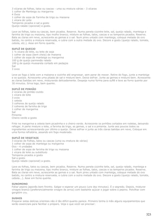3 xícaras de folhas, talos ou cascas - uma ou mistura várias - 3 xícaras
1 colher de Manteiga ou margarina
4 Ovos
1 colher de sopa de Farinha de trigo ou maisena
1 xícara de Leite
Temperos picados e sal a gosto
Queijo ralado (opcional) a gosto.

Lave as folhas, talos ou cascas, bem picados. Reserve. Numa panela cozinhe leite, sal, queijo ralado, manteiga e
farinha de trigo ou maizena, tipo molho branco; misture as folhas, talos, cascas e os temperos picados. Reserve.
Bata as claras em neve, acrescente as gemas e o sal. Num pirex untado com manteiga, coloque metade do ovo
batido, no centro a mistura reservada, e cubra com a outra metade do ovo. Decore a gosto (queijo ralado, tomate,
cebola, etc.). Asse em forno quente.

SUFLÊ DE QUEIJO
1 ½ xícara de leite, ou leite de soja
1 colher de sopa (bem cheia) de maisena
1 colher de sopa de manteiga ou margarina
100 g de queijo parmesão ralado
100 g de queijo mussarela cortado em pedaços
Sal
3 ovos

Leve ao fogo o leite com a maisena e cozinhe até engrossar, sem parar de mexer. Retire do fogo, junte a manteiga
e os queijos. Acrescente uma pitada de sal e misture bem. Deixe esfriar. Junte as gemas e misture bem. Acrescente
as claras batidas em neve, misturando delicadamente. Despeje numa forma para suflê e leve ao forno quente por
30 minutos. Sirva logo, bem quente.

SUFLÊ DE PINHÃO
2 xícaras de pinhão cozido
1 xícara de leite
3 ovos
1 cebola
3 colheres de queijo ralado
2 colheres de farinha de trigo
1 colher de margarina
Sal
Pimenta
Cheiro-verde a gosto

Frite na margarina a cebola bem picadinha e o cheiro-verde. Acrescente os pinhões cortados em rodelas, deixando
refogar. A parte misture o leite, a farinha de trigo, as gemas, o sal e a pimenta. Junte aos poucos todos os
ingredientes acrescentando por último o queijo. Deixe esfriar e junte as três claras batidas em neve, Coloque em
uma forma refratária, assando em fogo moderado.

SUFLÊ DE VEGETAIS
3 xícaras de Folhas, talos ou cascas (uma ou mistura de várias)
1 colher de sopa de manteiga ou margarina
Ovo - 4 unidades
1 colher de sopa de farinha de trigo ou maizena
1 xícara de leite ou substituto
Temperos picados a gosto
Sal a gosto
Queijo ralado (opcional) a gosto.

Lave as folhas, talos ou cascas, bem picados. Reserve. Numa panela cozinhe leite, sal, queijo ralado, manteiga e
farinha de trigo ou maizena, tipo molho branco, misture as folhas, talos, cascas e os temperos picados. Reserve.
Bata as claras em neve, acrescente as gemas e o sal. Num pirex untado com manteiga, coloque metade do ovo
batido, no centro a mistura reservada, e cubra com a outra metade do ovo. Decore a gosto (queijo ralado, tomate,
cebola...). Asse em forno quente.

SUNOMONO
Fatiar pepino japonês bem fininho. Salgar e esperar um pouco (uns dez minutos). É o segredo. Depois, misturar
vinagre branco (preferencialmente vinagre de arroz) com bastante açúcar e jogar sobre o pepino. Polvilhar com
gergelim cru.

SUSHIS
Preparar estas delícias orientais não é tão difícil quanto parece. Primeiro tenha à mão alguns equipamentos que
serão essenciais para facilitar o preparo. Veja o que você vai precisar:



                                                                                                                  323
 